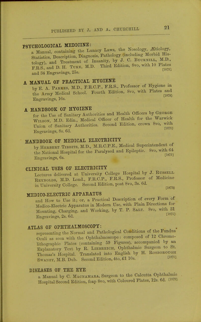 PSYCHOLOGICAL MEDICINE: a Manual, containing the Lunacy Laws, the Nosology ^tiology, Statistics, Description, Diagnosis, Pathology (including Morbid His- tology) and Treatment of Insanity, by J. 0. Btjcrnill, M.D., F r!.!'and D. H. T.ke, M.D. Third Edition, 8vo, with 10 Plates and 34 Engravings, 25s. A MANUAL OF PKACTICAL HYGIENE by E A. Parkes, M.D., F.R.C.P., F.R.S., Professor of Hygiene in the Army Medical School. Fourth Edition, 8vo, with Plates and Engravings, 16s. A HANDBOOK OF HYGIENE for the Use of Sanitary Authorities and Health Officers by George Wilson M.D. Edin., Medical Officer of Health for the Warwick Union of Sanitary Authorities. Second Edition, crown 8vo, with Engravings, 8s. 6d. HANDBOOK OF MEDICAL ELECTRICITY by Herbert Tibbits, M.D., M.R.C.P.E., Medical Superintendent of the National Hospital for the Paralysed and Epileptic. 8vo, with 64 _ . n [1873] Engravings, bs. CLINICAL USES OF ELECTRICITY Lectures delivered at University CoUege Hospital by J. Russell- Reynolds, M.D. Lond., F.R.O.P., F.R.S., Professor of Medicine in University College. Second Edition, post 8vo, 3s. 6d. [18733 MEDICO-ELECTRIC APPARATUS and How to Use it; or, a Practical Description of every Form of Medico-Electric Apparatus in Modern Use, with Plain Directions for Mounting, Charging, and Working, by T. P. Salt. 8vo, with 31 n n 1 [1875] Engravings, 2s. bd. ATLAS OF OPHTHALMOSCOPY: representing the Normal and Pathological Conditions of the Fundus Oculi as seen with the Ophthalmoscope: composed of 12 Chromo- lithographs Plates (containing 59 Figures), accompanied by an Explanatory Text by R. Liebreich, Ophthalmic Surgeon to St. Thomas's Hospital. Translated into English by H. Rosborough Swanzy, M.B. Dub. Second Edition, 4to, £1 10s. [1870] DISEASES OF THE EYE a Manual by C. Macnamara, Surgeon to the Calcutta Ophthalmic Hospital Second Edition, fcap 8vo, with Coloured Plates, 12s. 6d. [1872]