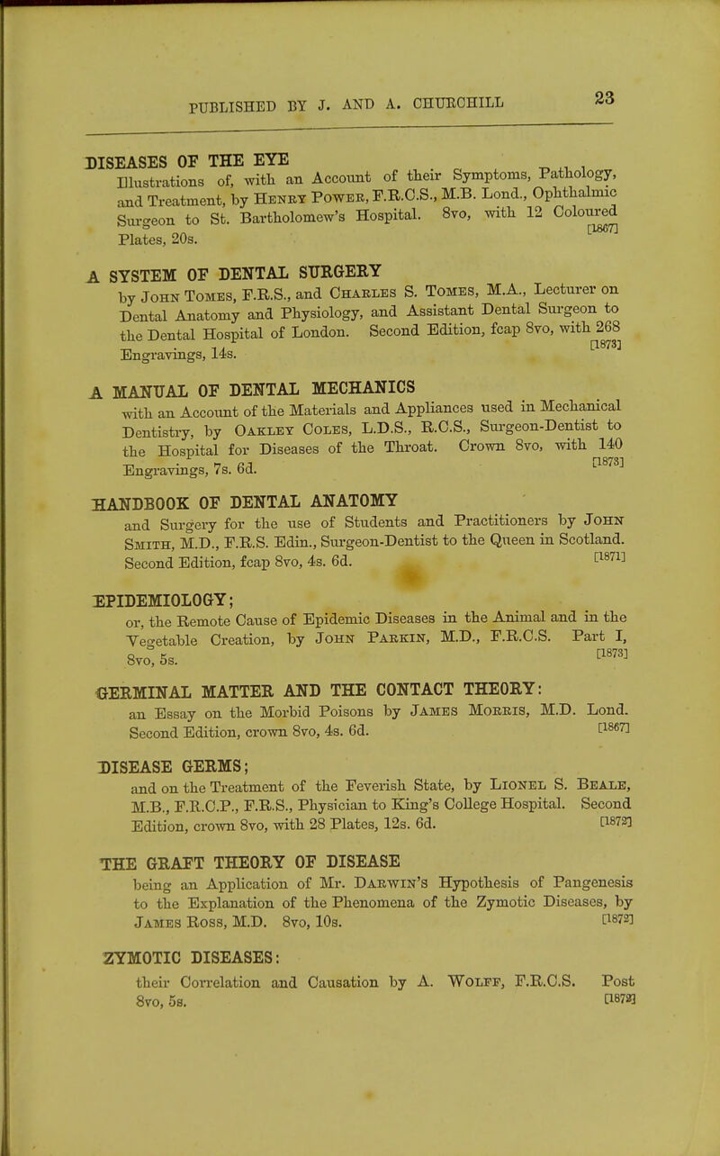 DISEASES OF THE EYE ^lustrations of, with an Account of their Symptoms, Pathology, and Treatment, by Henry Power, F.R.C.S., M.B. Lond., Ophthalmic Surgeon to St. Bartholomew's Hospital. 8vo, with 12 Coloured Plates, 20s. A SYSTEM OF DENTAL SURGERY by John Tomes, F.R.S., and Charles S. Tomes, M.A., Lecturer on Dental Anatomy and Physiology, and Assistant Dental Surgeon to the Dental Hospital of London. Second Edition, fcap 8vo, with 268 . i j [1873] Engravings, 14s. A MANUAL OF DENTAL MECHANICS with an Account of the Materials and Appliances used in Mechanical Dentistry, by Oaklet Coles, L.D.S., R.C.S., Surgeon-Dentist to the Hospital for Diseases of the Throat. Crown 8vo, with 140 Engravings, 7s. 6d. C1878] HANDBOOK OF DENTAL ANATOMY and Surgery for the use of Students and Practitioners by John Smith, M.D., F.R.S. Edin., Surgeon-Dentist to the Queen in Scotland. Second Edition, fcap 8vo, 4s. 6d. [1871] EPIDEMIOLOGY; or, the Remote Cause of Epidemic Diseases in the Animal and in the Vegetable Creation, by John Parkin, M.D., F.R.C.S. Part I, 8vo, 5s. GERMINAL MATTER AND THE CONTACT THEORY: an Essay on the Morbid Poisons by James Morris, M.D. Lond. Second Edition, crown 8vo, 4s. 6d. tl867] DISEASE GERMS; and on the Treatment of the Feverish State, by Lionel S. Beale, M.B., F.R.C.P., F.R.S., Physician to King's College Hospital. Second Edition, crown 8vo, with 28 Plates, 12s. 6d. 0878] THE GRAFT THEORY OF DISEASE being an Application of Mr. Darwin's Hypothesis of Pangenesis to the Explanation of the Phenomena of the Zymotic Diseases, by James Ross, M.D. 8vo, 10s. 0872] ZYMOTIC DISEASES: their Correlation and Causation by A. Wolfe, F.R.C.S. Post 8vo, 5s. 0872]