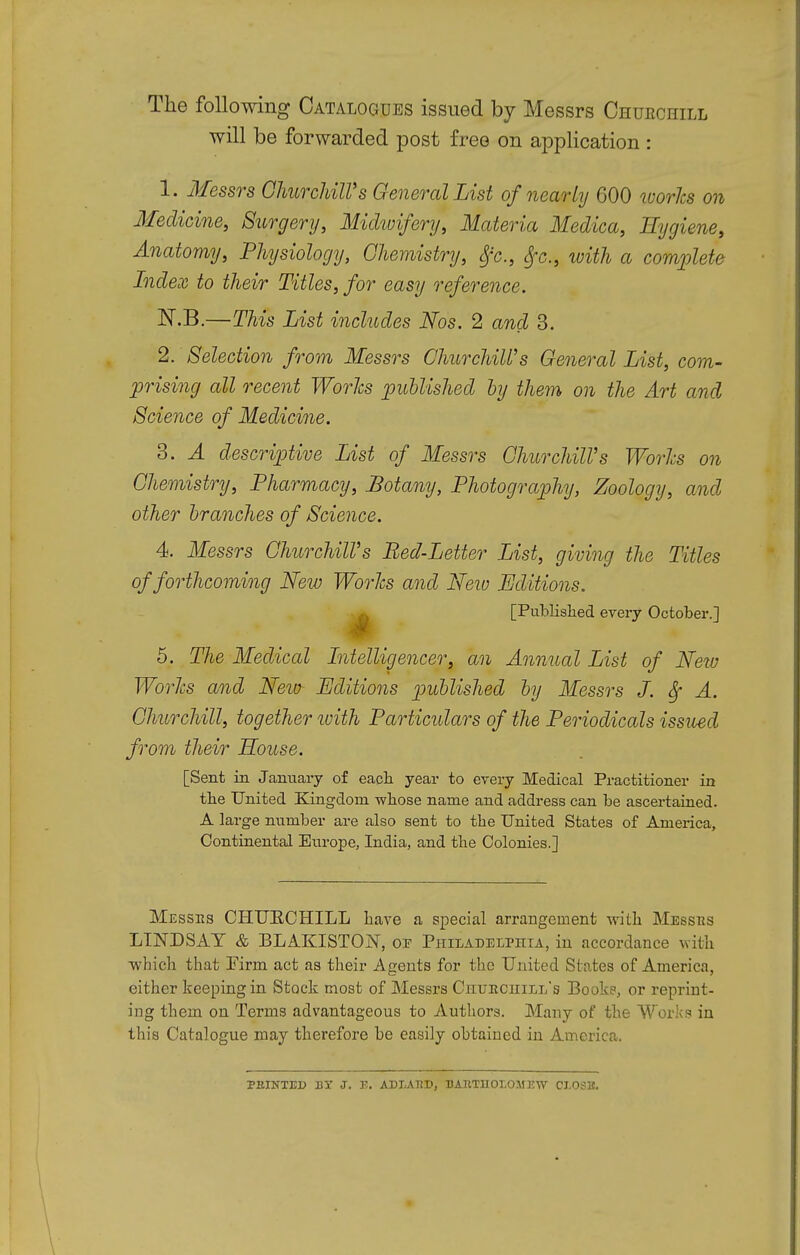 The following Catalogues issued by Messrs Churchill will be forwarded post free on application : 1. Messrs Churchill's General List of nearly 600 worlcs on Medicine, Surgery, Midwifery, Materia Medica, Hygiene, Anatomy, Physiology, Chemistry, Sfc, 8fc,, with a complete Index to their Titles, for easy reference. N.B.—This List includes Nos. 2 and 3. 2. Selection from Messrs Churchill's General List, com- prising all recent Worlcs published by them on the Art and Science of Medicine. 3. A descriptive List of Messrs Churchill's Works on Chemistry, Pharmacy, Botany, Photography, Zoology, and other branches of Science. 4 Messrs Churchill's Bed-Letter List, giving the Titles of forthcoming New Worlcs and New Editions. [Published every October.] 5. The Medical Intelligencer, an Annual List of New Worlcs and New Editions published by Messrs J. Sf A. Churchill, together with Particidars of the Periodicals issued from their House. [Sent in January of eacb year to every Medical Practitioner in the United Kingdom whose name and address can be ascertained. A large number are also sent to the United States of America, Continental Europe, India, and the Colonies.] Messes CHURCHILL have a special arrangement with Messbs LINDSAY & BLAKISTOjNT, of Philadelphia, in accordance with which that Firm act as their Agents for the United States of America, either keeping in Stock most of Messrs Churchill's Book?, or reprint- ing them on Terms advantageous to Authors. Many of the Works in this Catalogue may therefore be easily obtained in America. PRINTED BY J. E. ADLARD, BARTHOLOMEW CLOSE.