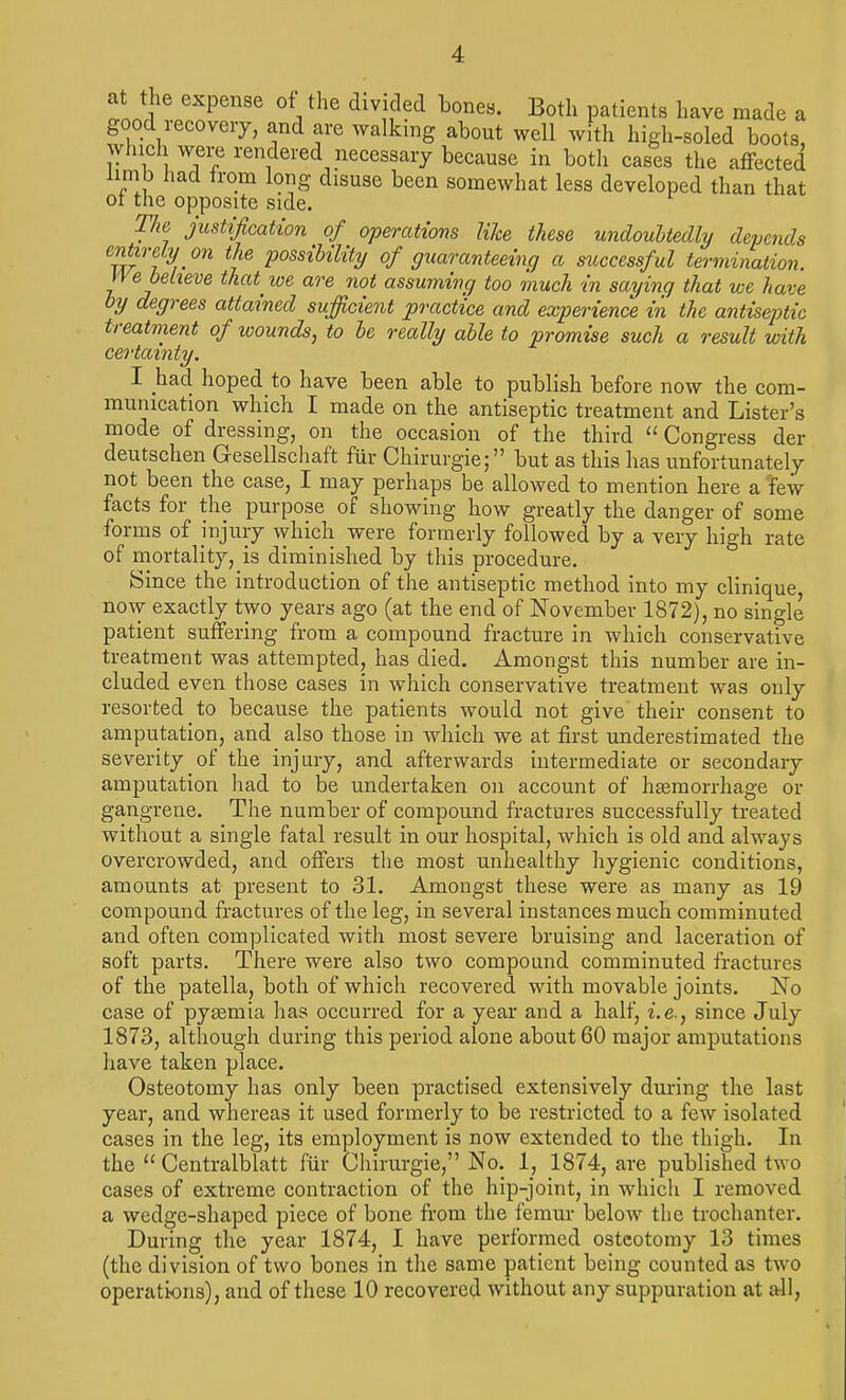 at the expense of the divided bones. Both patients have made a good recovery, and are walking about well with high-soled boots winch were rendered necessary because in both cases the affected limb had from long disuse been somewhat less developed than that ot the opposite side. The justification of operations like these undoubtedly depends entirely on the possibility of guaranteeing a successful termination, n e believe that^ we are not assuming too much in saying that we have by degrees attained sufficient practice and experience in the antiseptic treatment of wounds, to be really able to promise such a result with certainty. I had hoped to have been able to publish before now the com- munication which I made on the antiseptic treatment and Lister's mode of dressing, on the occasion of the third  Congress der deutschen Gesellschaft fur Chirurgie; but as this has unfortunately not been the case, I may perhaps be allowed to mention here a few facts for the purpose of showing how greatly the danger of some forms of injury which were formerly followed by a very high rate of mortality, is diminished by this procedure. Since the introduction of the antiseptic method into my clinique now exactly two years ago (at the end of November 1872), no single patient suffering from a compound fracture in which conservative treatment was attempted, has died. Amongst this number are in- cluded even those cases in which conservative treatment was only resorted to because the patients would not give their consent to amputation, and also those in which we at first underestimated the severity of the injury, and afterwards intermediate or secondary amputation had to be undertaken on account of haemorrhage or gangrene. The number of compound fractures successfully treated without a single fatal result in our hospital, which is old and always overcrowded, and offers the most unhealthy hygienic conditions, amounts at present to 31. Amongst these were as many as 19 compound fractures of the leg, in several instances much comminuted and often complicated with most severe bruising and laceration of soft parts. There were also two compound comminuted fractures of the patella, both of whicli recovered with movable joints. No case of pyasmia has occurred for a year and a half, i.e., since July 1873, although during this period alone about 60 major amputations have taken place. Osteotomy has only been practised extensively during the last year, and whereas it used formerly to be restricted to a few isolated cases in the leg, its employment is now extended to the thigh. In the  Centralblatt fur Chirurgie, No. 1, 1874, are published two cases of extreme contraction of the hip-joint, in which I removed a wedge-shaped piece of bone from the femur below the trochanter. During the year 1874, I have performed osteotomy 13 times (the division of two bones in the same patient being counted as two operations), and of these 10 recovered without any suppuration at all,