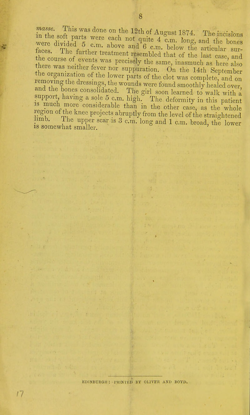 £ the soft ml w G °n ,the 12A ?f AuSust 1874 incisions me cl v did ? 77 Tk n0ti^ite 4 C-m- hnS, and bones feces ?£ feSrt. +' ^°Ve af 6 C-m' below th* articulai- sui- taces. 1 he further treatment resembled that of the last case and tnexe was neither fever nor suppuration. On the 14th September the organization of the lower parts of the clot was completefand on moving the dressings, the wounds were found smoothly healed ovei tn tl , ^ C°nS0\ldarQd- The Sirl soon learaed *» walk with a support having a sole 5 c m. high. The deformity in this patient ™uch ™re considerable than in the other case, as the whole region of the knee projects abruptly from the level of the straightened limb. I he upper scar is 3 cm. long and 1 cm. broad, the lower is somewhat smaller. EDINBURGH : l'HINTBU BY OLIVER AND BOYD.