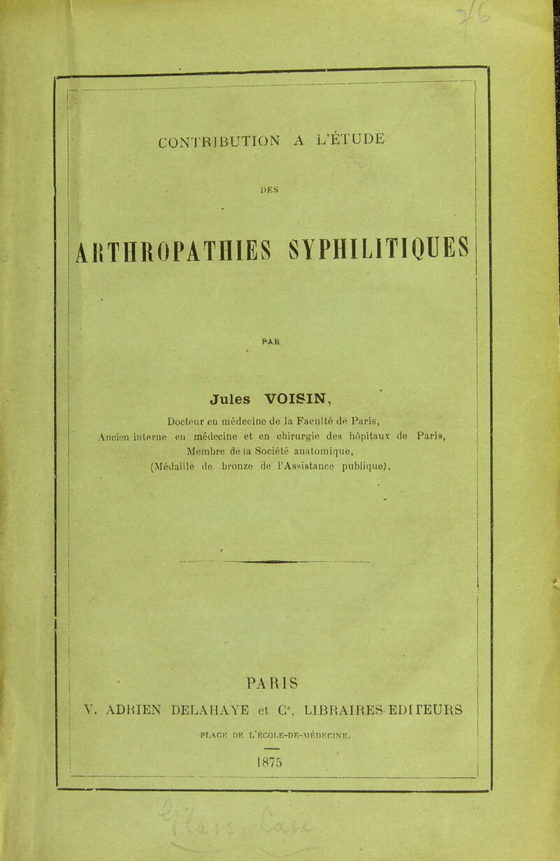 I CONTRIBUTION A L'ÉTUDE PES AKTHROPATHIES SYPHILITIQUES Jules VOISIN, Docteur en médecine de la Faculté de Paris, Ancien interne en médecine et en chirurgie des hôpitaux de Paris, Membre de ia Société anatomique, (Médaille do bronze de l'Assistance publique). | | PARIS V. ADHIEN DELA HAYE et O', LIBRAIRES EDITEURS PLACE DR l'ÉCOLE-DE-MEDEOINE. 1875