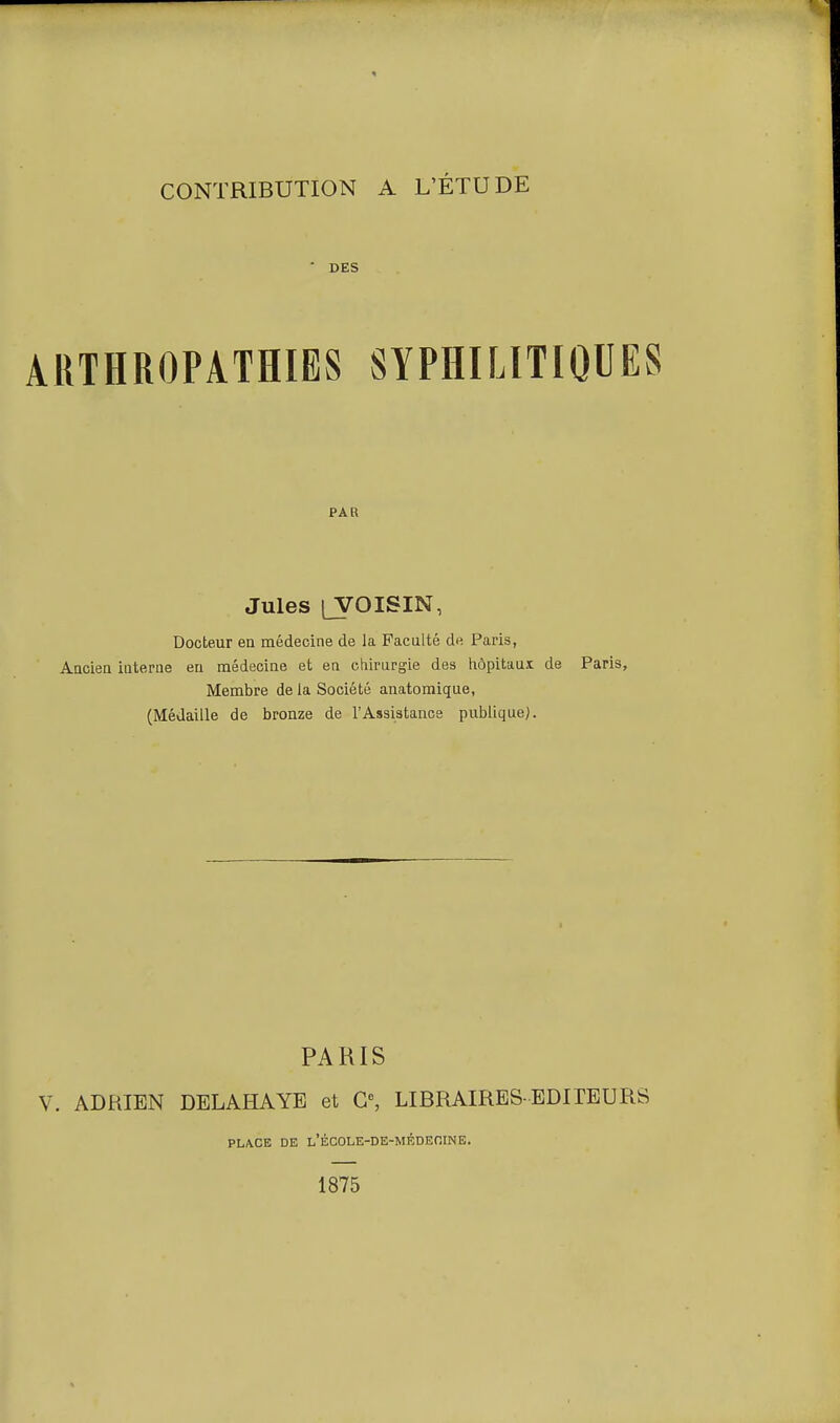 ■ DES ARTHROPATHIES SYPHILITIQUES PAR Jules LYOISIN, Docteur en médecine de la Faculté de Paris, Ancien interne eu médecine et en chirurgie des hôpitaux de Paris, Membre de la Société anatomique, (Médaille de bronze de l'Assistance publique). PARIS V. ADRIEN DELAHAYE et G», LIBRAIRES-EDITEURS PLACE DE L'ÉCOLE-DE-MÉDEOINE. 1875