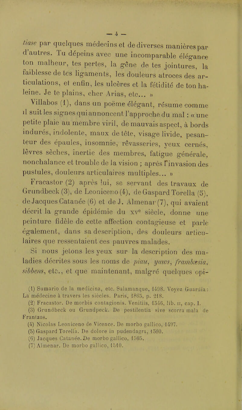 hase par quelques médecins et de diverses manières par d'autres. Tu dépeins avec une incomparable élégance ton malheur, tes pertes, la gêne de tes jointures, la faiblesse de tes ligaments, les douleurs atroces des ar- ticulations, et enfin, les ulcères et la fétidité de ton ha- leine. Je te plains, cher Arias, etc.. » Villabos (1), dans un poëme élégant, résume comme il suit les signes qui annoncent l'approche du mal : «une petite plaie au membre viril, de mauvais aspect, à bords indurés, indolente, maux de tête, visage livide, pesan- teur des épaules, insomnie, rêvasseries, yeux cernés, lèvres sèches, inertie des membres, fatigue générale, nonchalance et trouble de la vision ; après Finvasion des pustules, douleurs articulaires multiples... » Fracastor (2) après lui, se servant des travaux de Grundbeck (3), de Leoniceno (4), de Gaspard Torella (5), de Jacques Gatanée (6) et de J. Almenar(7), qui avaient décrit la grande épidémie du xve siècle, donne une peinture fidèle de cette affection contagieuse et parle également, dans sa description, des douleurs articu- laires que ressentaient ces pauvres malades. Si nous jetons les yeux sur la description des ma- ladies décrites sous les noms de pian, yaws, frambsesia, sibbens, etc., et que maintenant, malgré quelques opi- (1) Sumario de la medicina, etc. Salamanque, 1498. Voyez Guardia: La médecine à travers les siècles. Paris, 1860, p. 218. (2) Fracastor. De morbis contagionis. Venitiis, 1346, lib. ir, cap. 1. (3) Grundbeck ou Grundpeck. De pestilentia sive scorra mala de Franlzos. (4) Nicolas Leoniceno de Vicence. De morbo gallico, 1497. (5) Gaspard Torella. De dolote in pudendagra, 1500. (6) Jacques Gatanée. De morbo gallico, 1505. (7) Almenar. De morbo gallico, IblO.