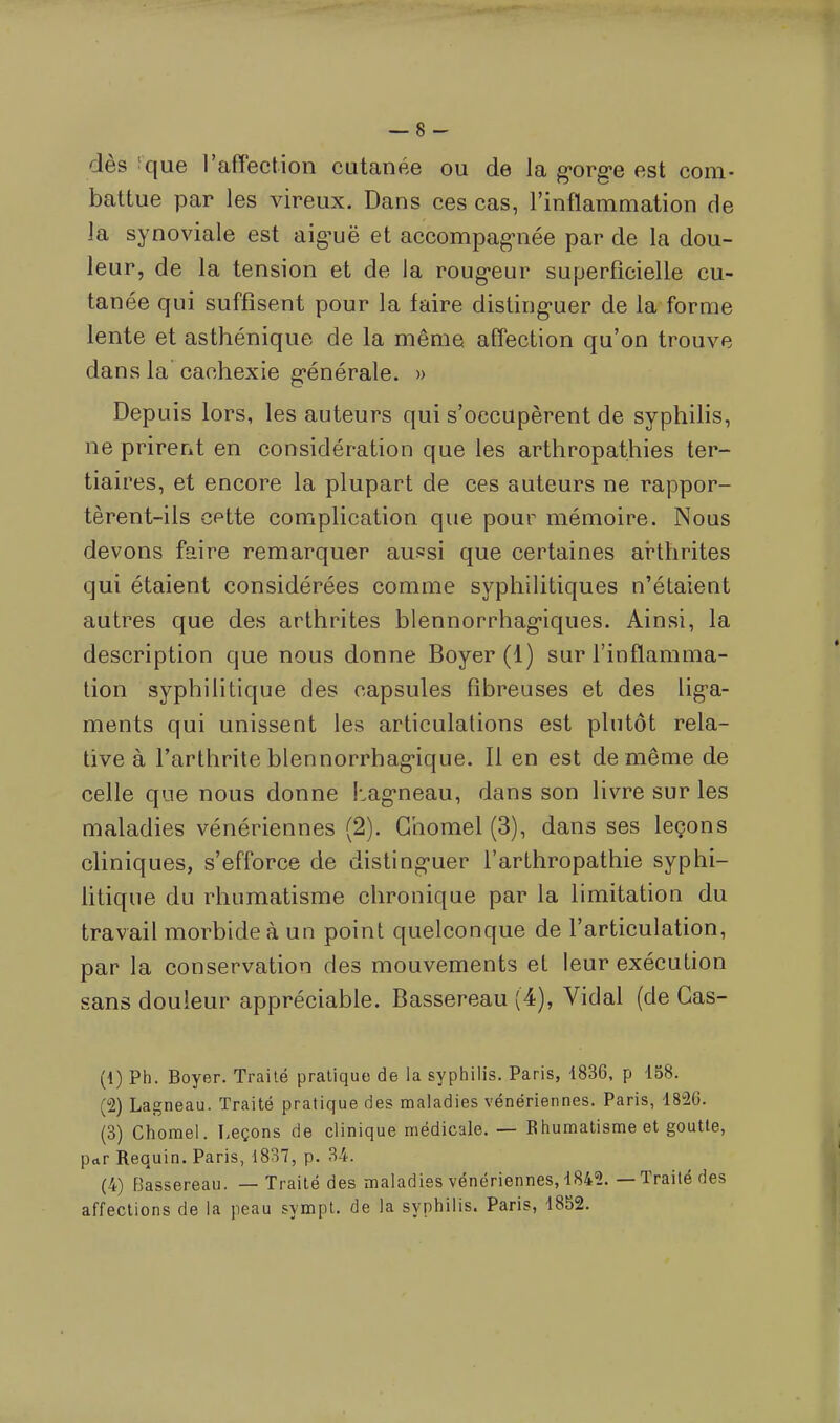 dès que l'affection cutanée ou de la gorge est com- battue par les vireux. Dans ces cas, l'inflammation de la synoviale est aig^uë et accompagnée par de la dou- leur, de la tension et de la rougeur superficielle cu- tanée qui suffisent pour la faire distinguer de la forme lente et asthénique de la même affection qu'on trouve dans la cachexie générale. » Depuis lors, les auteurs qui s'occupèrent de syphilis, ne prirent en considération que les arthropathies ter- tiaires, et encore la plupart de ces auteurs ne rappor- tèrent-ils cette complication que pour mémoire. Nous devons faire remarquer aussi que certaines arthrites qui étaient considérées comme syphilitiques n'étaient autres que des arthrites blennorrhagiques. Ainsi, la description que nous donne Boyer (1) sur l'inflamma- tion syphilitique des capsules fibreuses et des liga- ments qui unissent les articulations est plutôt rela- tive à l'arthrite blennorrbagique. Il en est de même de celle que nous donne Lagneau, dans son livre sur les maladies vénériennes (2). Chomel (3), dans ses leçons cliniques, s'efforce de distinguer l'arthropathie syphi- litique du rhumatisme chronique par la limitation du travail morbide à un point quelconque de l'articulation, par la conservation des mouvements et leur exécution sans douleur appréciable. Bassereau (4), Vidal (de Gas- (1) Ph. Boyer. Traité pratique de la syphilis. Paris, 1836, p 158. (2) Lagneau. Traité pratique des maladies vénériennes. Paris, 1826. (3) Chomel. Leçons de clinique médicale. — Rhumatisme et goutte, par Requin. Paris, 1837, p. 34. (4) Bassereau. — Traité des maladies vénériennes, 1842. — Traité des affections de la peau sympt. de la syphilis. Paris, 1882.