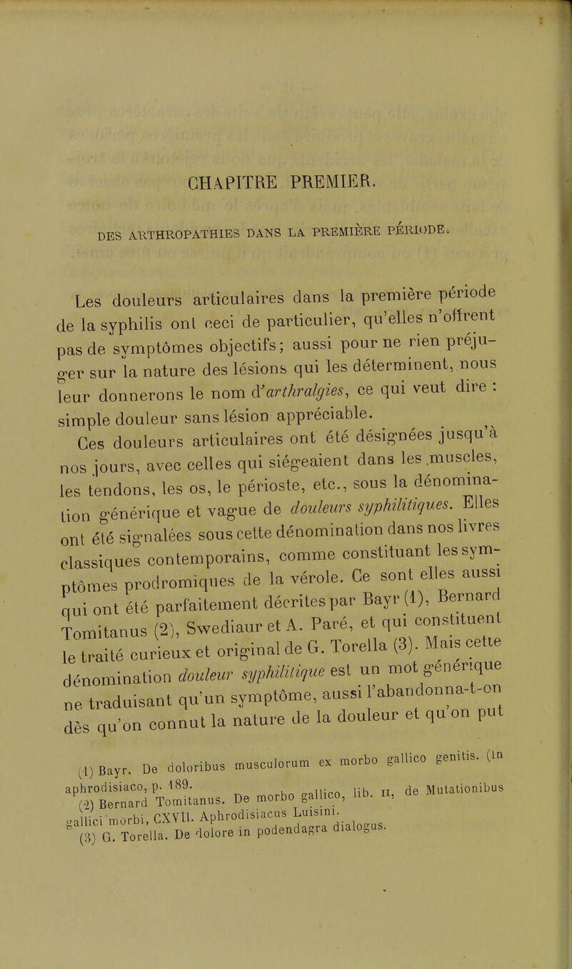 CHAPITRE PREMIER. DES ARTHROPATHIES DANS LA PREMIERE PERIODE. Les douleurs articulaires dans la première période de la syphilis onl ceci de particulier, qu'elles n'offrent pas de symptômes objectifs; aussi pour ne rien préju- ger sur la nature des lésions qui les déterminent, nous leur donnerons le nom dJ'arthralgies, ce qui veut dire : simple douleur sans lésion appréciable. Ces douleurs articulaires ont été désignées jusqu'à nos jours, avec celles qui siégeaient dans les muscles, les tendons, les os, le périoste, etc., sous la dénomina- tion générique et vag-ue de douleurs syphilitiques. Elles ont été signalées sous cette dénomination dans nos livres classiques contemporains, comme constituant les sym- ptômes prodromiques de la vérole. Ce sont elles aussi nui ont été parfaitement décrites par Bayr(l), Bernard Tomitanus (2), Swediaur et A. Paré, et qm constituent le traité curieux et original cle G. Torella (3) Mais cette dénomination douleur syphilitique est un mot générique ne traduisant qu'un symptôme, aussi l'abandonna-t-on dès qu'on connut la nature de la douleur et qu on put (1) fiay, De doloribus musculorum ex morbo gallico genitis. (In TomLus. De morbo gallico, .ib. n, de Mutationibus gaUici morbi, CXVII. Aphrodisiacus LuMim- (3) G. Torella. De dolore in podendagra dialogus.