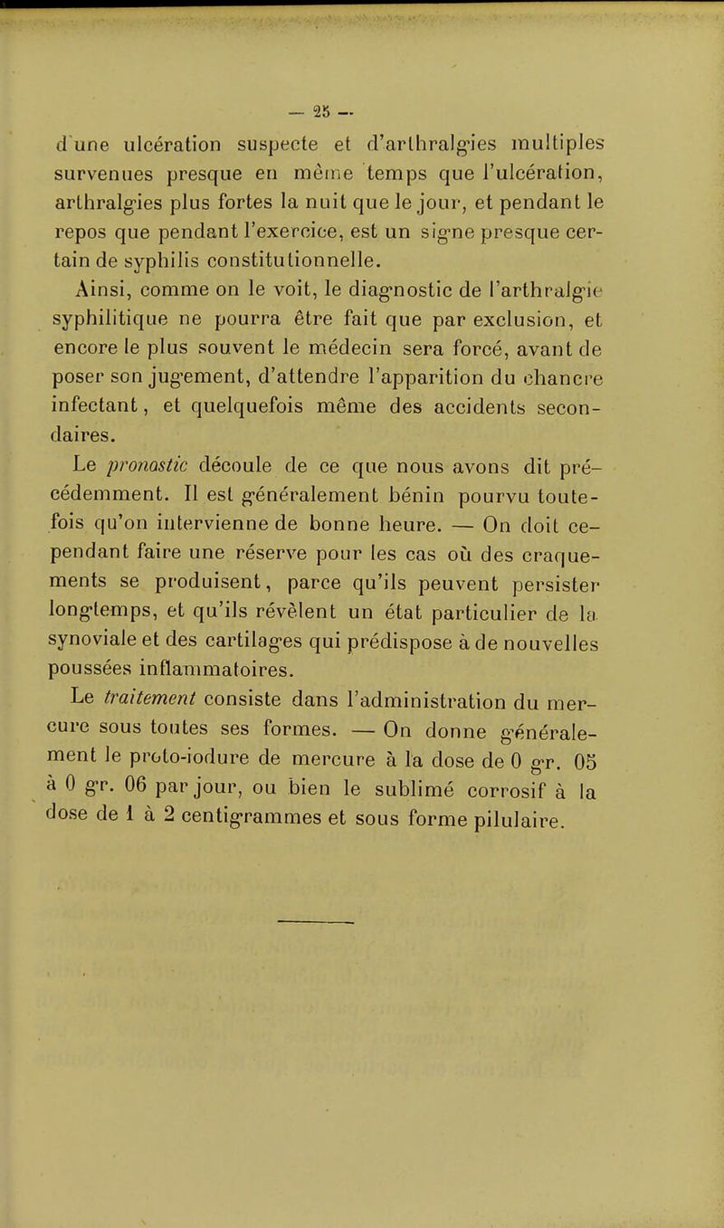 d'une ulcération suspecte et d'arlhralgies multiples survenues presque en même temps que l'ulcération, arthralgies plus fortes la nuit que le jour, et pendant le repos que pendant l'exercice, est un signe presque cer- tain de syphilis constitutionnelle. Ainsi, comme on le voit, le diagnostic de l'arthralgie syphilitique ne pourra être fait que par exclusion, et encore le plus souvent le médecin sera forcé, avant de poser son jugement, d'attendre l'apparition du chancre infectant, et quelquefois même des accidents secon- daires. Le promstic découle de ce que nous avons dit pré- cédemment. Il est généralement bénin pourvu toute- fois qu'on intervienne de bonne heure. — On doit ce- pendant faire une réserve pour les cas où des craque- ments se produisent, parce qu'ils peuvent persister longtemps, et qu'ils révèlent un état particulier de la synoviale et des cartilages qui prédispose à de nouvelles poussées inflammatoires. Le traitement consiste dans l'administration du mer- cure sous toutes ses formes. — On donne générale- ment le proto-iodure de mercure à la dose de 0 gr. 05 à 0 gr. 06 par jour, ou bien le sublimé corrosif à la dose de 1 à 2 centigrammes et sous forme pilulaire.
