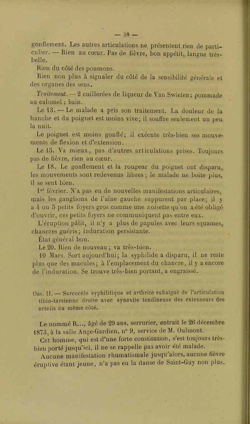 gonflement. Les autres articulations ne présentent rien de parti- culier. — Rien au cœur. Pas de fièvre, bon appétit, langue très- belle. Rien du côté des poumons. Rien non plus à signaler du côté de la sensibilité générale et des organes des sens. Traitement. — 2 cuillerées de liqueur de Van Swieten; pommade au calomel ; bain. Le 43. — Le malade a pris son traitement. La douleur de la hanche et du poignet est moins vive; il souffre seulement un peu la nuit. Le poignet est moins gonflé; il exécute très-bien ses mouve- ments de flexion et d'extension. Le 15. Va mieux, pas d'autres articulations prises. Toujours pas de fièvre, rien au cœur. Le 18. Le gonflement et la rougeur du poignet ont disparu, les mouvements sont redevenus libres ; le malade ne boite plus, il se sent bien. 1er février. N'a pas eu de nouvelles manifestations articulaires, mais les ganglions de l'aîne gauche suppurent par place; il y a 4 ou 5 petits foyers gros comme une noisette qu'on a été obligé d'ouvrir, ces petits foyers ne communiquent pas entre eux. L'éruption pâlit, il n'y a plus de papules avec leurs squames, chancres guéris ; induration persistante. État général bon. Le20. Rien de nouveau; va très-Bien. 40 Mars. Sort aujourd'hui; la syphilide. a disparu, il ne reste plus que des macules; à l'emplacement du chancre, il y a encore de l'induration. Se trouve très-bien portant, a engraissé. Obs. IL — Sarcocèle syphilitique et arthrite subaiguë de l'articulation tibio-tarsienne droite avec synovite tendineuse des extenseurs des orteils du même côté. Le nommé R..., âgé de 29 ans, serrurier, entrait le 26 décembre 4873, à la salle Ange-Gardien, n° 9, service de M. Oulmont. Cet homme, qui est d'une forte constitution, s'est toujours très- bien porté jusqu'ici, il ne se rappelle pas avoir été malade. Aucune manifestation rhumatismale jusqu'alors, aucune fièvre éruptive étant jeune, n'a pas eu la danse de Saint-Guy non plus.