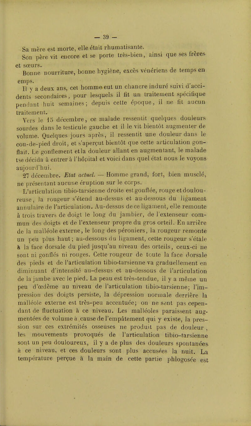 Sa mère est morte, elle était rhumatisante. Son père vit encore et se porte très-bien, ainsi que ses frères et sœurs. Bonne nourriture, bonne hygiène, excès vénériens de temps en emps. Il y a deux ans, cet homme eut un chancre induré suivi d acci- dents secondaires, pour lesquels il fit un traitement spécifique pendant huit semaines; depuis cette époque, il ne fit aucun traitement. Vers le 15 décembre, ce malade ressentit quelques douleurs sourdes dans le testicule gauche et il le vit bientôt augmenter de volume. Quelques jours après, il ressentit une douleur dans le cou-de-pied droit, et s'aperçut bientôt que cette articulation gon- flait. Le gonflement etla douleur allant en augmentant, le malade tse décida à entrer à l'hôpital et voici dans quel état nous le voyons aujourd'hui. 27 décembre. Etat actuel. — Homme grand, fort, bien musclé, ne présentant aucune éruption sur le corps. L'articulation tibio-tarsienne droite est gonflée, rouge et doulou- reuse, la rougeur s'étend au-dessus et au-dessous du ligament annulaire de l'articulation. Au-dessus de ce ligament, elle remonte à trois travers de doigt le long du jambier, de l'extenseur com- mun des doigts et de l'extenseur propre du gros orteil. En arrière de la malléole externe, le long des péroniers, la rougeur remonte un peu plus haut; au-dessous du ligament, cette rougeur s'étale à la face dorsale du pied jusqu'au niveau des orteils, ceux-ci ne sont ni gonflés ni rouges. Cette rougeur de toute la face dorsale des pieds et de l'articulation tibio-tarsienne va graduellement en diminuant d'intensité au-dessus et au-dessous de l'articulation de la jambe avec le pied. La peau est très-tendue, il y a même un peu d'œdème au niveau de l'articulation tibio-tarsienne; l'im- pression des doigts persiste, la dépression normale derrière la malléole externe est très-peu accentuée; on ne sent pas cepen- dant de fluctuation à ce niveau. Les malléoles paraissent aug- mentées de volume à cause de l'empâtement qui y existe, la pres- sion sur ces extrémités osseuses ne produit pas de douleur , les mouvements provoqués de l'articulation tibio-tarsienne sont un peu douloureux, il y a de plus des douleurs spontanées à ce niveau, et ces douleurs sont plus accusées la nuit. La température perçue a la main de cette partie phlogosée est