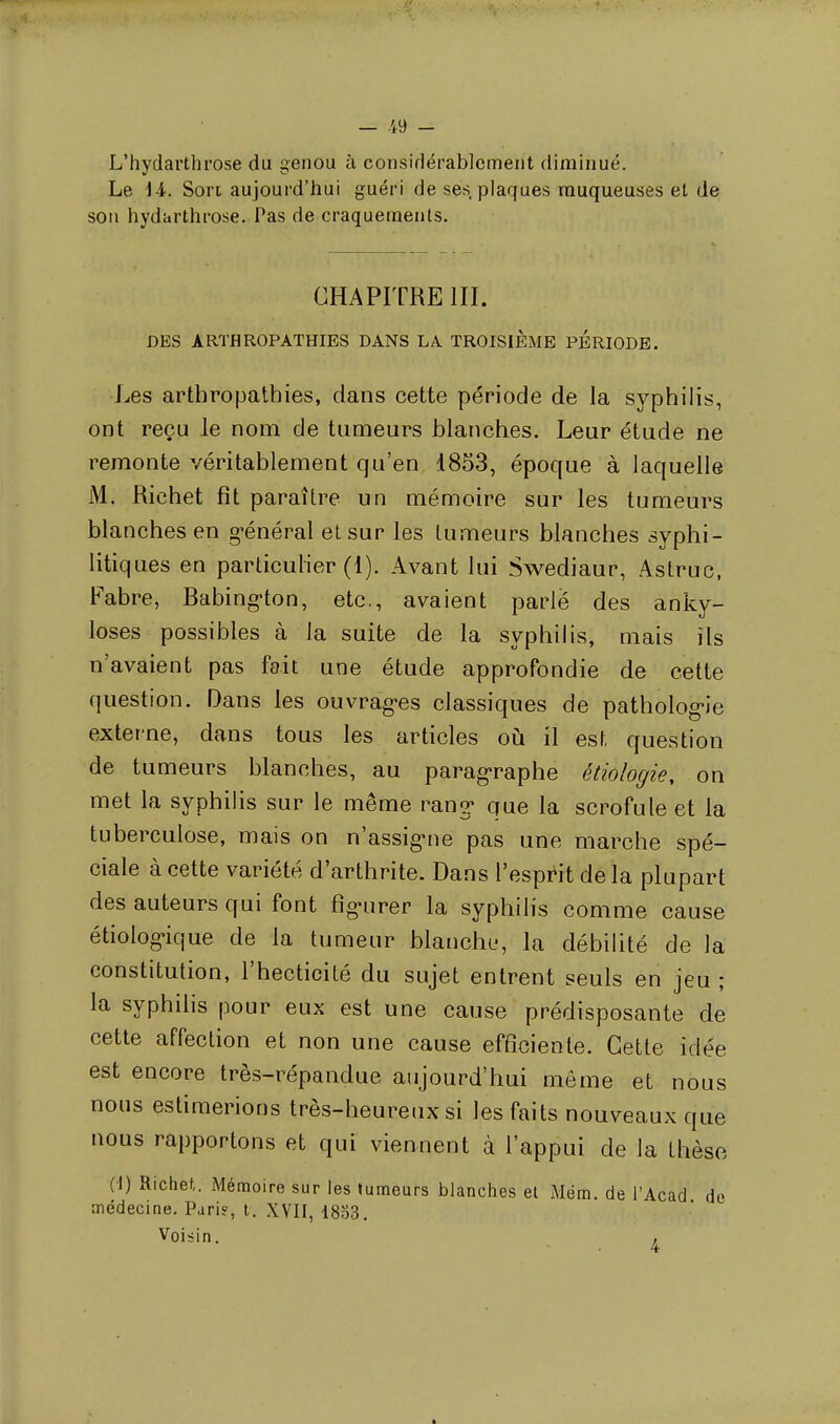 — -49 - L'hydarthrose du genou à considérablement diminué. Le 1 i. Son aujourd'hui guéri de ses plaques muqueuses et de son hydarthrose. Pas de craquements. CHAPITRE III. DES ÀRTHROPATHIES DANS LA TROISIEME PERIODE. Les artbropathies, dans cette période de la syphilis, ont reçu le nom de tumeurs blanches. Leur étude ne remonte véritablement qu'en 1853, époque à laquelle M. Richet fît paraître un mémoire sur les tumeurs blanches en général et sur les tumeurs blanches syphi- litiques en particulier (1). Avant lui Swediaur, Astruc, Fabre, Babington, etc., avaient parlé des anky- loses possibles à la suite de la syphilis, mais ils n'avaient pas fait une étude approfondie de cette question. Dans les ouvrages classiques de pathologie externe, dans tous les articles où il est question de tumeurs blanches, au paragraphe étiologie, on met la syphilis sur le même rang* que la scrofule et la tuberculose, mais on n'assigne pas une marche spé- ciale à cette variété d'arthrite. Dans l'esprit de la plupart des auteurs qui font figurer la syphilis comme cause étiologique de la tumeur blanche, la débilité de la constitution, l'hecticité du sujet entrent seuls en jeu ; la syphilis pour eux est une cause prédisposante de cette affection et non une cause efficiente. Cette idée est encore très-répandue aujourd'hui même et nous nous estimerions très-heureux si les faits nouveaux que nous rapportons et qui viennent à l'appui de la thèse (i) Richet. Mémoire sur les tumeurs blanches et Mém. de l'Acad de médecine. Pari?, t. XVII, 1853. Voisin. ,