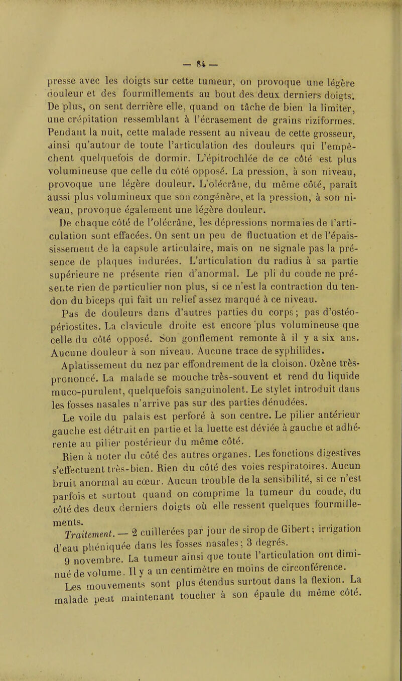-84 — presse avec les doigts sur cette tumeur, on provoque une légère douleur et des fourmillements au bout des deux derniers doigts. De plus, on sent derrière elle, quand on tâche de bien la limiter, une crépitation ressemblant à l'écrasement de grains riziformes. Pendant la nuit, cette malade ressent au niveau de cette grosseur, ainsi qu'autour de toute l'articulation des douleurs qui l'empê- chent quelquefois de dormir. L'épitrochlée de ce côté est plus volumineuse que celle du côté opposé. La pression, à son niveau, provoque une légère douleur. L'olécràne, du même côté, paraît aussi plus volumineux que son congénère, et la pression, à son ni- veau, provoque également une légère douleur. De chaque côté de l'olécràne, les dépressions norma les de l'arti- culation sont effacées. On sent un peu de fluctuation et de l'épais- sissement de la capsule articulaire, mais on ne signale pas la pré- sence de plaques indurées. L'articulation du radius à sa partie supérieure ne présente rien d'anormal. Le pli du coude ne pré- sente rien de particulier non plus, si ce n'est la contraction du ten- don du biceps qui fait un relief assez marqué à ce niveau. Pas de douleurs dans d'autres parties du corps ; pas d'ostéo- périostites. La clavicule droite est encore plus volumineuse que celle du côté opposé. Son gonflement remonte à il y a six ans. Aucune douleur à son niveau. Aucune trace de syphilides. Aplatissement du nez par effondrement de la cloison. Ozène très- prononcé. La malade se mouche très-souvent et rend du liquide rouco-purulent, quelquefois sanguinolent. Le stylet introduit dans les fosses nasales n'arrive pas sur des parties dénudées. Le voile du palais est perforé à son centre. Le pilier antérieur gauche est détrait en partie et la luette est déviée à gauche et adhé- rente au pilier postérieur du même côté. Rien à noter du côté des autres organes. Les fonctions digestives s'effectuent très-bien. Rien du côté des voies respiratoires. Aucun bruit anormal au cœur. Aucun trouble delà sensibilité, si ce n'est parfois et surtout quand on comprime la tumeur du coude, du côté des deux derniers doigts où elle ressent quelques fourmille- ments. . Traitement. — u2 cuillerées par jour de sirop de Gibert ; irrigation d'eau phéniquée dans les fosses nasales; 3 degrés. 9 novembre. La tumeur ainsi que toute l'articulation ont dimi- nué de volume. Il y a un centimètre en moins de circonférence. Les mouvements sont plus étendus surtout dans la flexion. La malade peut maintenant toucher à son épaule du même cote.