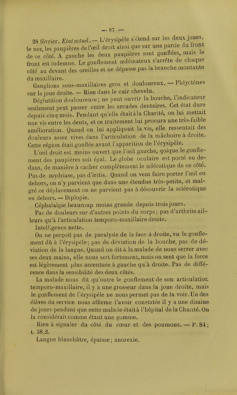 28 février. Etat actuel.- L'érysipèle s'étend sur les deux joues le nez, les paupières de l'œil droit ainsi que sur une parue du front de ce côté. A gauche les deux paupières sont gonflées, mais le front est indemne. Le gonflement œdémateux s'arrête de chaque côté au devant des oreilles et ne dépasse pas la branche montante du maxillaire. Ganglions sous-maxillaires gros et douloureux. — Phlyctenes sur la joue droite. — Rien dans le cuir chevelu. Déglutition douloureuse ; ne peut ouvrir la bouche, l'indicateur seulement peut passer entre les arcades dentaires. Cet état dure depuis cinq mois. Pendant qu'elle étaitàla Charité, on lui mettait une vis entre les dents, et ce traitement lui procura une très-faible amélioration. Quand on lui appliquait lavis, elle ressentait des douleurs assez vives dans l'articulation de la mâchoire à droite. Cette région était gonflée avant l'apparitisn de l'érysipèle. L'œil droit est moins ouvert que l'œil gauche, qoique le gonfle- ment des paupières soit égal. Le globe oculaire est porté en de- dans, de manière à cacher complètement le sclérotique de ce côté. Pas de mydriase, pas d'iritis. Quand on veut faire porter 1 œil en dehors, on n'y parvient que dans une étendue très-petite, et mal- gré ce déplacement on ne parvient pas à découvrir la sclérotique en dehors. — Diplopie. Céphalalgie beaucoup moins grande depuis trois jours. Pas de douleurs sur d'autres points du corps; pas d'arthrite ail- leurs qu'à l'articulation temporo-maxillaire droite. Intelligence nette. On ne perçoit pas de paralysie de la face à droite, vu le gonfle- ment dû à Férysipèle; pas de déviation de la bouche, pas de dé- viation de la langue. Quand on dit à la malade de nous serrer avec ses deux mains, elle nous sert fortement, mais on sent que la force est légèrement plus accentuée à gauche qu'à droite. Pas de diffé- rence dans la sensibilité des deux côtés. La malade nous dit qu'outre le gonflement de son articulation temporo-maxillaire, il y a une grosseur dans la joue droite, mais le gonflement de l'érysipèle ne nous permet pas de la voir. Un des élèves du service nous affirme l'avoir constatée il y a une dizaine de jours pendant que cette malade était à l'hôpital de la Chanté. Ou la considérait comme étant une gomme. Rien à signaler du côté du cœur et des poumons. — P. 84; t. 38,2. Langne blanchâtre, épaisse; anorexie.
