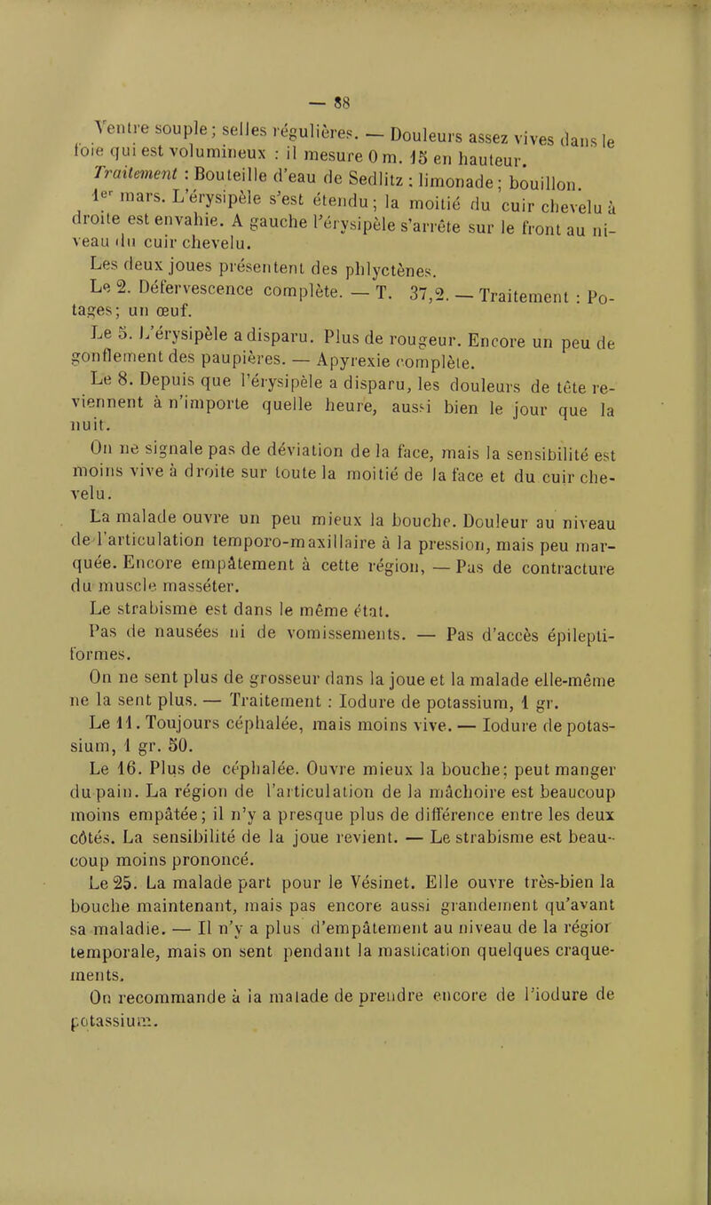 Ventre souple ; selles régulière*. - Douleurs assez vives clans le foie qui est volumineux : il mesure 0 m. 15 en hauteur Traitement : Bouteille d'eau de Sedlitz ; limonade ; bouillon I- mars. L'érysipèle s'est étendu; la moitié du cuir chevelu à droite est envahie. A gauche l'érysipèle s'arrête sur le front au ni- veau du cuir chevelu. Les deux joues présentent des phlyctènes. Le 2. Défervescence complète. - T. 37,2. - Traitement : Po- ta^es; un œuf. Le 5. L'érysipèle a disparu. Plus de rougeur. Encore un peu de gonflement des paupières. — Apyrexie complète. Le 8. Depuis que l'érysipèle a disparu, les douleurs de tête re- viennent à n'importe quelle heure, aussi bien le jour que la nuit. On ne signale pas de déviation de la face, mais la sensibilité est moins vive à droite sur toute la moitié de la face et du cuir che- vel u. La malade ouvre un peu mieux la bouche. Douleur au niveau de l'articulation temporo-maxillaire à la pression, mais peu mar- quée. Encore empâtement à cette région, — Pas de contracture du muscle masséter. Le strabisme est dans le même état. Pas de nausées ni de vomissements. — Pas d'accès épilepti- formes. On ne sent plus de grosseur dans la joue et la malade elle-même ne la sent plus. — Traitement : Iodure de potassium, 1 gr. Le 11. Toujours céphalée, mais moins vive. — Iodure de potas- sium, 1 gr. 50. Le 16. Plus de céphalée. Ouvre mieux la bouche; peut manger du pain. La région de l'articulation de la mâchoire est beaucoup moins empâtée; il n'y a presque plus de différence entre les deux côtés. La sensibilité de la joue revient. — Le strabisme est beau- coup moins prononcé. Le 25. La malade part pour le Vésinet. Elle ouvre très-bien la bouche maintenant, mais pas encore aussi grandement qu'avant sa maladie. — Il n'y a plus d'empâtement au niveau de la régior temporale, mais on sent pendant la mastication quelques craque- ments. On recommande à ia malade de prendre encore de Tiodure de potassium.