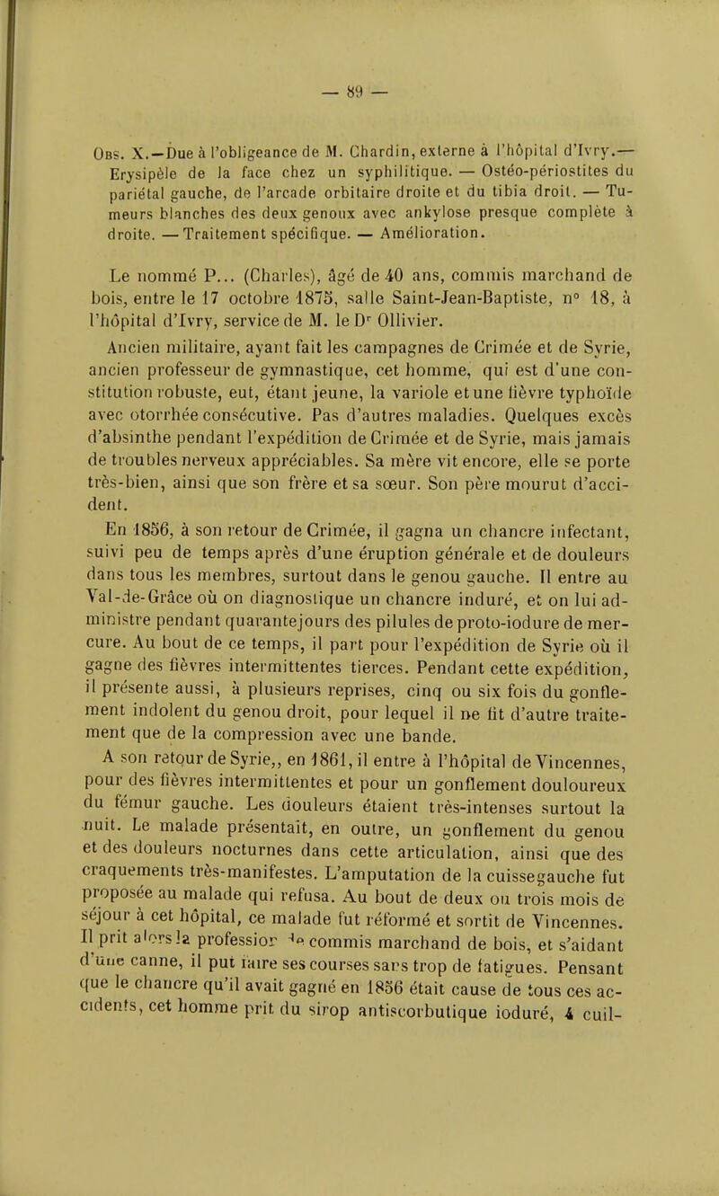 Obs. X.—Due à l'obligeance de M. Chardin, externe à l'hôpital d'Ivry.— Erysipèle de la face chez un syphilitique. — Ostéo-périostites du pariétal gauche, de l'arcade orbitaire droite et du tibia droit. — Tu- meurs blanches des deux genoux avec ankylose presque complète à droite. —Traitement spécifique. — Amélioration. Le nommé P... (Charles), âgé de 40 ans, commis marchand de bois, entre le 17 octobre 1875, salle Saint-Jean-Baptiste, n° 18, à l'hôpital d'Ivry, service de M. le Dr Ollivier. Ancien militaire, ayant fait les campagnes de Crimée et de Syrie, ancien professeur de gymnastique, cet homme, qui est d'une con- stitution robuste, eut, étant jeune, la variole et une lièvre typhoïde avec otorrhée consécutive. Pas d'autres maladies. Quelques excès d'absinthe pendant l'expédition de Crimée et de Syrie, mais jamais de troubles nerveux appréciables. Sa mère vit encore, elle se porte très-bien, ainsi que son frère et sa sœur. Son père mourut d'acci- dent. En 1856, à son retour de Grimée, il gagna un chancre infectant, suivi peu de temps après d'une éruption générale et de douleurs dans tous les membres, surtout dans le genou gauche. Il entre au Val-de-Grâce où on diagnostique un chancre induré, et on lui ad- ministre pendant quarantejours des pilules de proto-iodure de mer- cure. Au bout de ce temps, il part pour l'expédition de Syrie où il gagne des fièvres intermittentes tierces. Pendant cette expédition, il présente aussi, à plusieurs reprises, cinq ou six fois du gonfle- ment indolent du genou droit, pour lequel il ne lit d'autre traite- ment que de la compression avec une bande. A son retour de Syrie,, en 1861, il entre à l'hôpital deVincennes, pour des lièvres intermittentes et pour un gonflement douloureux du fémur gauche. Les douleurs étaient très-intenses surtout la nuit. Le malade présentait, en outre, un gonflement du genou et des douleurs nocturnes dans cette articulation, ainsi que des craquements très-manifestes. L'amputation de la cuissegauche fut proposée au malade qui refusa. Au bout de deux ou trois mois de séjour à cet hôpital, ce malade fut réformé et sortit de Vincennes. Il prit alorsla professior ^commis marchand de bois, et s'aidant d'une canne, il put faire ses courses sans trop de fatigues. Pensant que le chancre qu'il avait gagné en 1856 était cause de tous ces ac- cidents, cet homme prit du sirop antiscorbutique ioduré, 4 cuil-