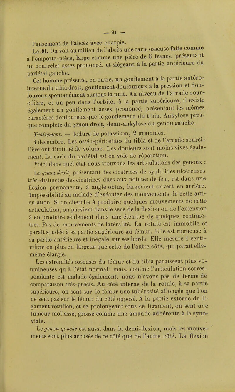 Pansement de l'abcès avec charpie. Le 30. On voit au milieu de l'abcès une carie osseuse faite comme à l'emporte-pièce, large comme une pièce de 5 francs, présentant un bourrelet assez prononcé, et siégeant à la partie antérieure du pariétal gauche. Cet homme présente, en outre, un gonflement à la partie antero- internedu tibia droit, gonflement douloureux à la pression et dou- loureux spontanément surtout la nuit. Au niveau de l'arcade sour- cilière, et un peu dans l'orbite, à la partie supérieure, il existe également un gonflement assez prononcé, présentant les mêmes caractères douloureux que le gonflement du tibia. Ankylose pres- que complète du genou droit, demi-ankylose du genou gauche. Traitement. — Iodure de potassium, 2 grammes. 4 décembre. Les ostéo-périostites du tibia et de l'arcade sourci- lière ont diminué de volume. Les douleurs sont moins vives égale- ment. La carie du panétal est en voie de réparation. Voici dans quel état nous trouvons les articulations des genoux : Le genou droit, présentant des cicatrices de syphilides ulcéreuses très-distinctes des cicatrices dues aux pointes de feu, est dans une flexion permanente, à angle obtus, largement ouvert en arrière. Impossibilité au malade d'exécuter des mouvements de cette arti - culation. Si on cherche à produire quelques mouvements de cette articulation, on parvient dans le sens de la flexion ou de l'extension à en produire seulement dans une étendue de quelques centimè- tres. Pas de mouvements de latéralité. La rotule est immobile et paraît soudée à sa partie supérieure au fémur. Elle est rugueuse à sa partie antérieure et inégale sur ses bords. Elle mesure 1 centi- mètre en plut> en largeur que celle de l'autre côté, qui paraît elle- même élargie. Les extrémités osseuses du fémur et du tibia paraissent plus vo- umineuses qu'à l'état normal; mais, comme l'articulation corres- pondante est malade également, nous n'avons pas de terme de comparaison très-précis. Au côté interne de la rotule, à sa partie supérieure, on sent sur le fémur une tubérosité allongée que l'on ne sent pas sur le fémur du côté opposé. A la partie externe du li- gament rotulien, et se prolongeant sous ce ligament, on sent une tumeur mollasse, grosse comme une amande adhérente à la syno- viale. Le genou gauche est aussi dans la demi-flexion, mais les mouve- ments sont plus accusés de ce côté que de l'autre côté. La flexion