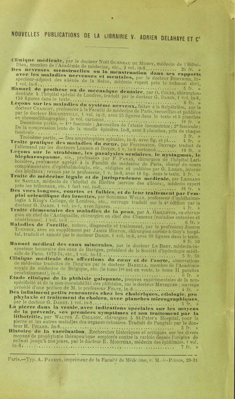 ♦ NOUVELLES PUBLICATIONS DE U LIBRAIRIE V. ADRIEN DELAHAYE ET V s rapports ÎERTHIER. lri- ribnnal civil, ^^^r.«.u ut iuussy, meuocin de Hôte - avec les maladie» nrv?,se° c! m«£ïf,'™* ,0, ff s';s M»»'» G fr. Tr -.T/* ^1-1 Partie, — Des amyotrophies'spmVles; inlg.' avec' Il g. et' ni*.:.'.' ! fr » boisière, professeur agrégé à la Faculté de médecinTde S cha gf c cou é™ntaire d'ophthalmologie, etc., rédigées et publiées par G.JLohey, inleme Traii ri'eS P1:16^™ ! v. in-8, avec 10 Hg. dans le texte 5 fr DÏt^ lrV^'*» ? ,deJ'V;iS„r„(ienee médicale, par Legranu pTeff»^^ ^'i0e d6S **** médecin expert D^or^L»1neS' 1eol tes •« faibles/et de leurtiaitemenïpar l em ôlTe h feSLflSniî des,llITnet,1tes» Pf Soelberg Wells, professeur d'ophthalmo- KtiS Collège de Londres etc., ouvrage traduit sur la 4- édition parle docteur G, Darin. 1 vol. in-3, avec figures . 4 pr „ gien en chef de ! Antiquaille, chirurgien en chef des Chazeaux (maladies cutanées et VGiici ion nos ). i vol, iii-o •»•..,., 6 fr » Maladies de l'oreille nature, diagnostic et 'liai t'enVen t] 'par le professeur Joseph ÎOYNBEE, avec un supplément par James Hinton, chirurgieu auriste a Guv's hospi- tal, traduit et annote par le docteur Darin. i vol. in-8, avec 99 figures dans le texte. Manuel médical des eaux minérales, par le docteur Le Bret, médecin-in- specteur honoraire des eaux de Bareges, président de la Société d'hydrolo-ie médi- cale de Pans. 1873-74, etc., 1 vol. in-12 5 fl. so Clinique médicale des affections du cœur' et de VaorteV observations de médecine traduites de l'anglais par le docteur Barella, membre de l'Académie royale de médecine de Belgique, etc. (le tome 1er est en vente ]e tome n parnîtra , prochainement), in-8 ^ {; fr Etude clinique de la phthisie galopante,'preuves 'expérimentales de la non- spéciflcite et de la non-inoculabilite des phthisies, par le docteur Metzquer ; ouvrage précède d une préface de M. le professeur Feltz, in-8 4 fr » Des infiniment petits rencontrés chez les cholériques, étioïogie, pro phylaxic et traitement du choléra, avec planches mieroarapliittiics, par le docteur G. Danet. 1 vol. in-8 .. 5 fP. „ La pierre dans la vessie, avec indications spéciales âme les moyens de la prévenir, ses premiers symptômes et son traitement par la lithotritie, par Walter J. Coulson, chirurgien à St-Peter's Hospital, pour la pierre et les autres maladies des organes nrinaires. Traduit de l'anglais par le doc- teur H. Picard. In-8 ° 3 fP> „ Histoire de la vaccination. Recherches historiques et critiqués s'iir les divers moyens de prophylaxie thérapoulique employés contre la variole depuis l'origine de celle-ci jusqu'à nos jours, par le docteur E. Monteils, médecin dos épidémies. ! vol. m-8. l 7 fr. »