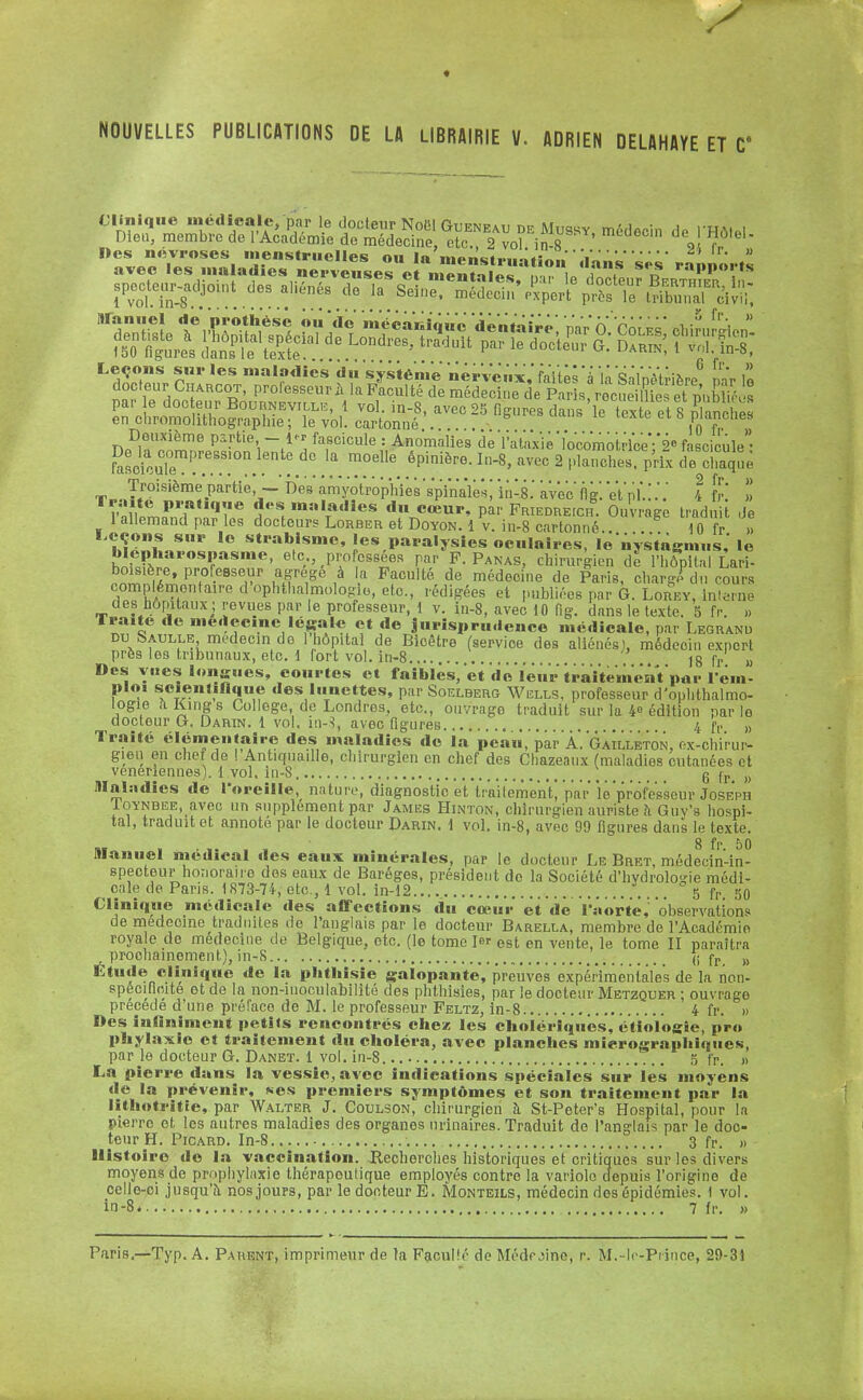 ♦ NOUVELLES PUBLICATIONS DE LA LIBRAIRIE V. ADRIEN DELAHAYE ET ave« mu «aies nerveuses et mentales, par le docteur Bfrthif  , spec^r-adjo.nt des aliénés de la Seine, médecin'/xpertprès TefcT^ 1 vol. in-8... Deuxième partie - i« fascicule : Anomalies de ïataxie'locomotrice fascicule SscfcuTe11!'68.8!0n.kntedc Ia moelIe «P^.I^MW«ptaSî^i^MÏÏà boisière, professeur agrège à a Faculté de médecine de Paris, chargé dn cours complémentaire d ophtalmologie, etc., rédigées et publiées par G. Lorey, interne des hôpitaux; revues par le professeur, 1 v. in-8, avec 10 fig. dans le texte. 5 fr. ,. Traite de médecine légale et de jurisprudence médicale, par Legranu du Gaulle médecin de 1 hôpital de Bioêtre (servioe des aliénés', médeoin expert près les tribunaux, etc. 1 fort vol. in-8 fr » Des vues longues, courtes et faibles, et de leur traitement par rem- ploi scientifique des lunettes, par Soelberg Wells, professeur d'ophthalmo- logie aKings Collège de Londres, etc., ouvrago traduit sur la 4» édition parle docteur G. Darin. 1 vol. în-S, avec figures 4 fr „ Traité élémentaire des maladies de la peau, par A. GaÎlleton, rx chirur- gien en chef de ! Antiquaille, chirurgien en chef des Chazeaux (maladies cutanées et vénériennes). 1 vol. in-8 \it _ _ 6 fr. » maladies de l'oreille, nature, diagnostic et traitement) par le professeur Joseph Ioynbee, avec un supplément par James Hinton, chirurgien auriste h Guy's hospi- tal, traduit et annoté par le docteur Darin. 1 vol. in-8, avec 99 figures dans le texte. „ , ... , , 8 fr. 50 manuel médical des eaux minérales, par le docteur Le Bret, médecin-in- specteur honoraire des eaux de Baréges, président de la Société d'hvdrolo-ie médi- cale de Pans. 1873-74, etc., 1 vol. in-12 5 fP 50 Clinique médicale des affections du cœur et de l'aorte,' observations de médecine traduites de l'anglais par le docteur Barella, membre de lAcadémie royale de médecine de Belgique, etc. (le tome 1er est en vente, le tome II paraîtra r prochainement), in-8 {; fr M Etude clinique de la phthisie galopante, preuves expéiïmental'e's de la non- spécifioite et de la non-moculabilité des phthisies, par le docteur Metzquer ; ouvrage précède d'une prérace de M. le professeur Feltz, in-8 4 fr. » Des infiniment petits rencontrés chez les cholériques, étiologîe, pro phylaxie et traitement du choléra, avec planches mierographiques, par le docteur G. Danet. 1 vol. in-8. 5 fr. » La pierre dans la vessie, avec indications spéciales sur les moyens l., par .. teur H. Picard. In-8 3 fr. „ 1 épidé in-8. 7 fr. »