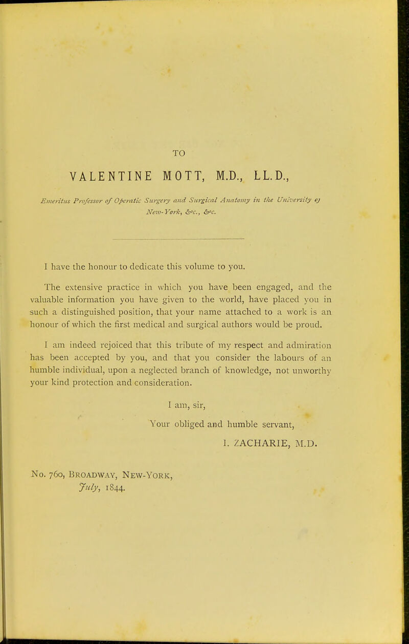 TO VALENTINE MOTT, M.D., LL.D., Emeritus Professor of Operatic Surgery and Surgical Anatomy in the University oj New-York, &c, &>c. I have the honour to dedicate this volume to you. The extensive practice in which you have been engaged, and the valuable information you have given to the world, have placed you in such a distinguished position, that your name attached to a work is an honour of which the first medical and surgical authors would be proud. I am indeed rejoiced that this tribute of my respect and admiration has been accepted by you, and that you consider the labours of an humble individual, upon a neglected branch of knowledge, not unworthy your kind protection and consideration. I am, sir, Your obliged and humble servant, I. ZACHARIE, M.D. No. 760, Broadway, New-York, July, 1844.