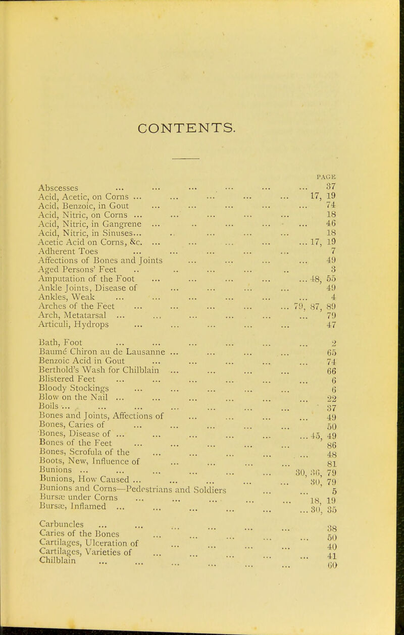 CONTENTS. PAGE Abscesses ... ••• ■•• ••• ••• ••• 37 Acid, Acetic, on Corns ... ... •■• ... ... 17, 19 Acid, Benzoic, in Gout ... ... ... ... ... <4 Acid, Nitric, on Corns ... ... ... ... ... 18 Acid, Nitric, in Gangrene ... .. ... ... ... 46 Acid, Nitric, in Sinuses... .. ... ... ... 18 Acetic Acid on Corns, &c. ... ... ... ... ...17, ]9 Adherent Toes ... ... ... ... ... 7 Affections of Bones and Joints ... ... ... ... 49 Aged Persons' Feet .. ... ... .. 3 Amputation of the Foot ... ... ... ... ...48, 55 Ankle Joints, Disease of ... ... ... ... 4!) Ankles, Weak ... ... ... ... ... ... 4 Arches of the Feet ... ... ... ... ...79,87,89 Arch, Metatarsal ... ... ... ... ... ... 79 Articuli, Hydrops ... ... ... ... ... 47 Bath, Foot Baume Chiron au de Lausanne ... Benzoic Acid in Gout Berthold's Wash for Chilblain ... Blistered Feet Bloody Stockings Blow on the Nail ... Boils ... ,. Bones and Joints, Affections of Bones, Caries of Bones, Disease of ... Bones of the Feet Bones, Scrofula of the Boots, New, Influence of Bunions ... Bunions, How Caused ... Bunions and Corns—Pedestrians and Soldiers Bursa: under Corns Bursa:, Inflamed ... 30, Carbuncles Caries of the Bones Cartilages, Ulceration of Cartilages, Varieties of Chilblain 88 50 40 11 60