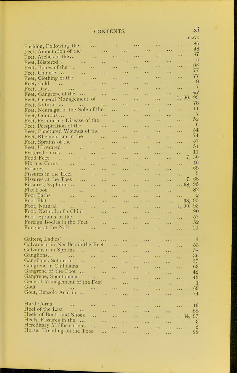 Fashion, Following the Feet, Amputation of the Feet, Arches of the... Feet, Blistered... Feet, Bones of the ... Feet, Chinese ... Feet, Clothing of the Feet, Cold Feet, Dry... Feet, Gangrene of the ... Feet, General Management of Feet, Natural ... Feet, Neuralgia of the Sole of the Feet, Odorous ... Feet, Perforating Disease of the Feet, Perspiration of the Feet, Punctured Wounds of the Feet, Rheumatism in the Feet, Sprains of the Feet, Ulcerated Festered Corns Fetid Feet Fibrous Corns Fissures Fissures in the Heel Fissures at the Toes Fissures, Syphilitic... Flat Foot Foot Baths Foot Flat Foot, Natural Foot, Natural, of a Child Foot, Sprains of the Foreign Bodies in the Feet Fungus at the Nail Gaiters, Ladies' Galvanism in Needles in the Feet Galvanism in Sprains ... Ganglions... Ganglions, Setons in Gangrene in Chilblains Gangrene of the Foot ... Gangrene, Spontaneous General Management of the Feet Gout Gout, Benzoic Acid in ... Hard Corns Heel of the Last Heels of Boots and Shoes ... Heels, Fissures in the ... Hereditary Malformations ... Horse, Treading on the Toes
