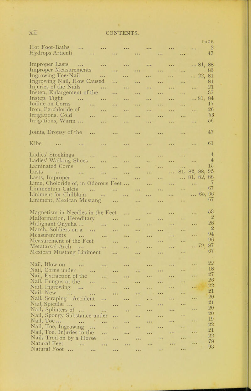 Hot Foot-Baths Hydrops Articuli Improper Lasts Improper Measurements Ingrowing Toe-Nail Ingrowing Nail, How Caused Injuries of the Nails Instep, Enlargement of the Instep, Tight Iodine on Corns Iron, Perchloride of Irrigations, Cold Irrigations, Warm ... Joints, Dropsy of the Kibe Ladies' Stockings Ladies' Walking Shoes Laminated Corns Lasts Lasts, Improper Lime, Choloride of, in Odorous Feet Linimentum Calcis Liniment for Chilblain Liniment, Mexican Mustang Magnetism in Needles in the Feet Malformation, Hereditary Malignant Onycha ... March, Soldiers on a Measurements Measurement of the Feet Metatarsal Arch Mexican Mustang Liniment Nail, Blow on Nail, Corns under Nail, Extraction of the Nail, Fungus at the Nail, Ingrowing Nail, New Nail, Scraping—Accident ... Nail, SpicuUe ... Nail, Splinters of ... Nail, Spongy Substance under Nail, Toe ... Nail, Toe, Ingrowing ... Nail, Toe, Injuries to the Nail, Trod on by a Horse Natural Feet Natural Foot ... SI PAGE • • ■ 2 47 ... 81, 88 83 ... 22, 81 81 Oi 37 Oi, Oi 17 — 0 56 • ■ • 56 47 ... 61 4 ... 4 15 82, 88, 95 OX, ft2 88 7 67 ... 65, 66 67 ... 53 2 28 2 94 96 79, 87 67 22 18 27 26 22 21 ... 2U 21 20 19 22 21 22 78 93