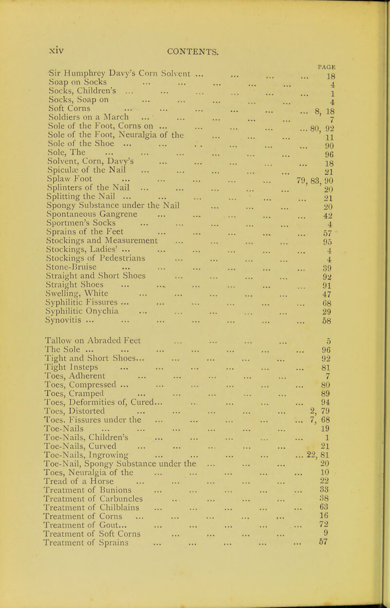 PAGE Sir Humphrey Davy's Corn Solvent ... ... ^g Soap on Socks ... ... ... ... ... ± Socks, Children's ... ... ... ... ... ^ Socks, Soap on ... ... ... ... ... 4 Soft Corns ... ... ... ... ... t#. 8 lg Soldiers on a March ... ... ... ... ... ' 7 Sole of the Foot, Corns on ... ... ... ... . go 92 Sole of the Foot, Neuralgia of the ... ... ... ' 11 Sole of the Shoe ... ... .. ... ... ... yo Sole, The ... ... ... ... ... ... gg Solvent, Corn, Davy's ... ... ... ... ... ^g Spiculse of the Nail ... ... ... ... ... 21 Splaw Foot ... ... ... ... ... 79,83,90 Splinters of the Nail ... ... ... ... ... 20 Splitting the Nail ... ... ... ... ... ... 21 Spongy Substance under the Nail ... ... ... 20 Spontaneous Gangrene ... ... ... ... ... 42 Sportmen's Socks ... ... ... ... ... 4 Sprains of the Feet ... ... ... ... ... 57 Stockings and Measurement ... ... ... ... 95 Stockings, Ladies' ... ... ... ... ... ... 4 Stockings of Pedestrians ... ... ... ... 4. Stone-Bruise ... ... ... ... ... ... 39 Straight and Short Shoes ... ... ... ... 92 Straight Shoes ... ... ... ... ... ... 91 Swelling, White ... ... ... ... ... 47 Syphilitic Fissures ... ... ... ... ... ... 68 Syphilitic Onychia ... ... ... ... ... 29 Synovitis ... ... ... ... ... ... ... 58 Tallow on Abraded Feet ... ... ... ... 5 The Sole ... ... ... ... ... ... ... 96 Tight and Short Shoes... ... ... ... ... 92 Tight Insteps ... ... ... ... ... ... 81 Toes, Adherent ... ... ... ... ... 7 Toes, Compressed ... ... ... ... ... ... 80 Toes, Cramped ... ... ... ... ... 89 Toes, Deformities of, Cured... ... ... ... ... 9i Toes, Distorted ... ... ... ... ... 2, 79 Toes. Fissures under the ... ... ... ... ... 7, 68 Toe-Nails ... ... ... ... ... ... 19 Toe-Nails, Children's ... ... ... ... ... 1 Toe-Nails, Curved ... ... ... ... ... 21 Toe-Nails, Ingrowing ... ... ... ... ... 22, 81 Toe-Nail, Spongy Substance under the ... ... ... 20 Toes, Neuralgia of the ... ... ... ... ... 10 Tread of a Horse ... ... ... ... ... 22 Treatment of Bunions ... ... ... ... ... 33 Treatment of Carbuncles ... ... ... ... 38 Treatment of Chilblains ... ... ... ... ... 63 Treatment of Corns ... ... ... ... ... 16 Treatment of Gout... ... ... ... ... ... 72 Treatment of Soft Corns ... ... ... ... 9 Treatment of Sprains 57