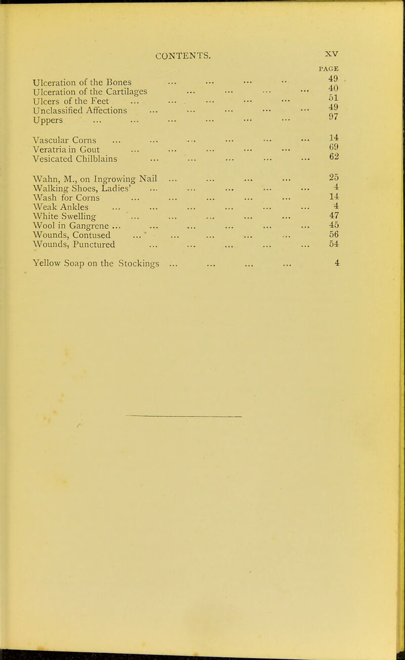 Ulceration of the Bones Ulceration of the Cartilages Ulcers of the Feet Unclassified Affections Uppers Vascular Corns Veratriain Gout Vesicated Chilblains Wahn, M., on Ingrowing Nail Walking Shoes, Ladies' Wash for Corns Weak Ankles White Swelling ... Wool in Gangrene ... Wounds, Contused Wounds, Punctured Yellow Soap on the Stockings