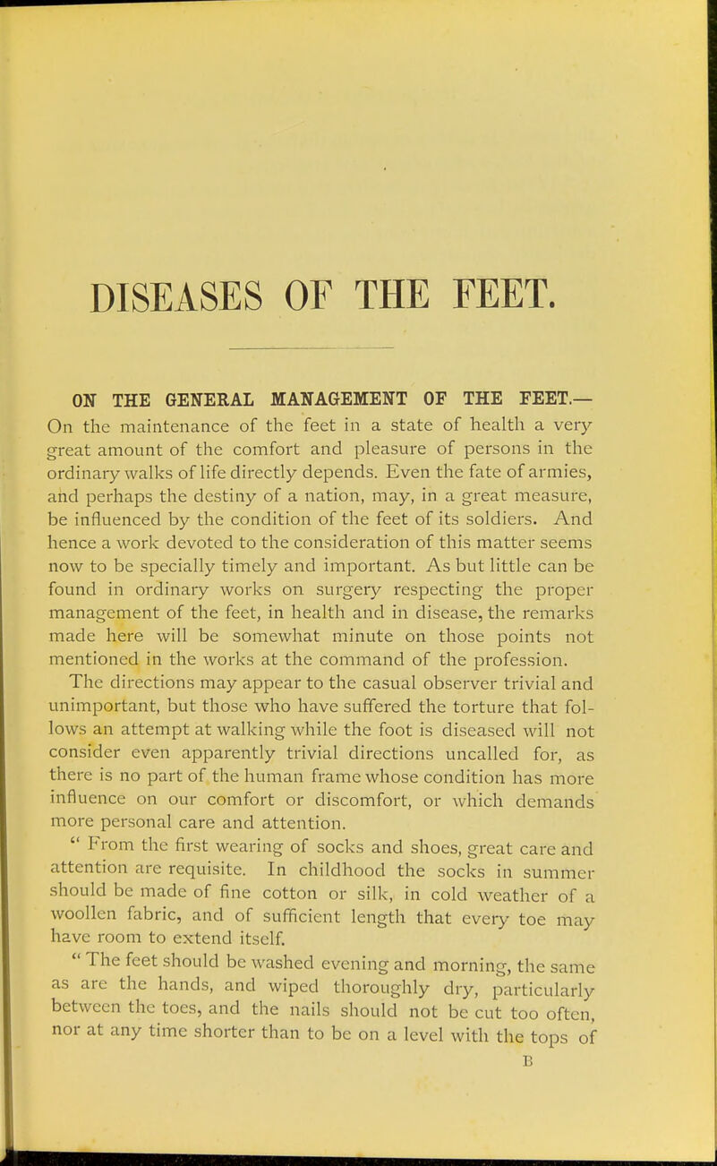 DISEASES OF THE FEET. ON THE GENERAL MANAGEMENT OF THE FEET.— On the maintenance of the feet in a state of health a very great amount of the comfort and pleasure of persons in the ordinary walks of life directly depends. Even the fate of armies, and perhaps the destiny of a nation, may, in a great measure, be influenced by the condition of the feet of its soldiers. And hence a work devoted to the consideration of this matter seems now to be specially timely and important. As but little can be found in ordinary works on surgery respecting the proper management of the feet, in health and in disease, the remarks made here will be somewhat minute on those points not mentioned in the works at the command of the profession. The directions may appear to the casual observer trivial and unimportant, but those who have suffered the torture that fol- lows an attempt at walking while the foot is diseased will not consider even apparently trivial directions uncalled for, as there is no part of the human frame whose condition has more influence on our comfort or discomfort, or which demands more personal care and attention.  From the first wearing of socks and shoes, great care and attention are requisite. In childhood the socks in summer should be made of fine cotton or silk, in cold weather of a woollen fabric, and of sufficient length that every toe may have room to extend itself.  The feet should be washed evening and morning, the same as are the hands, and wiped thoroughly dry, particularly between the toes, and the nails should not be cut too often, nor at any time shorter than to be on a level with the tops of B