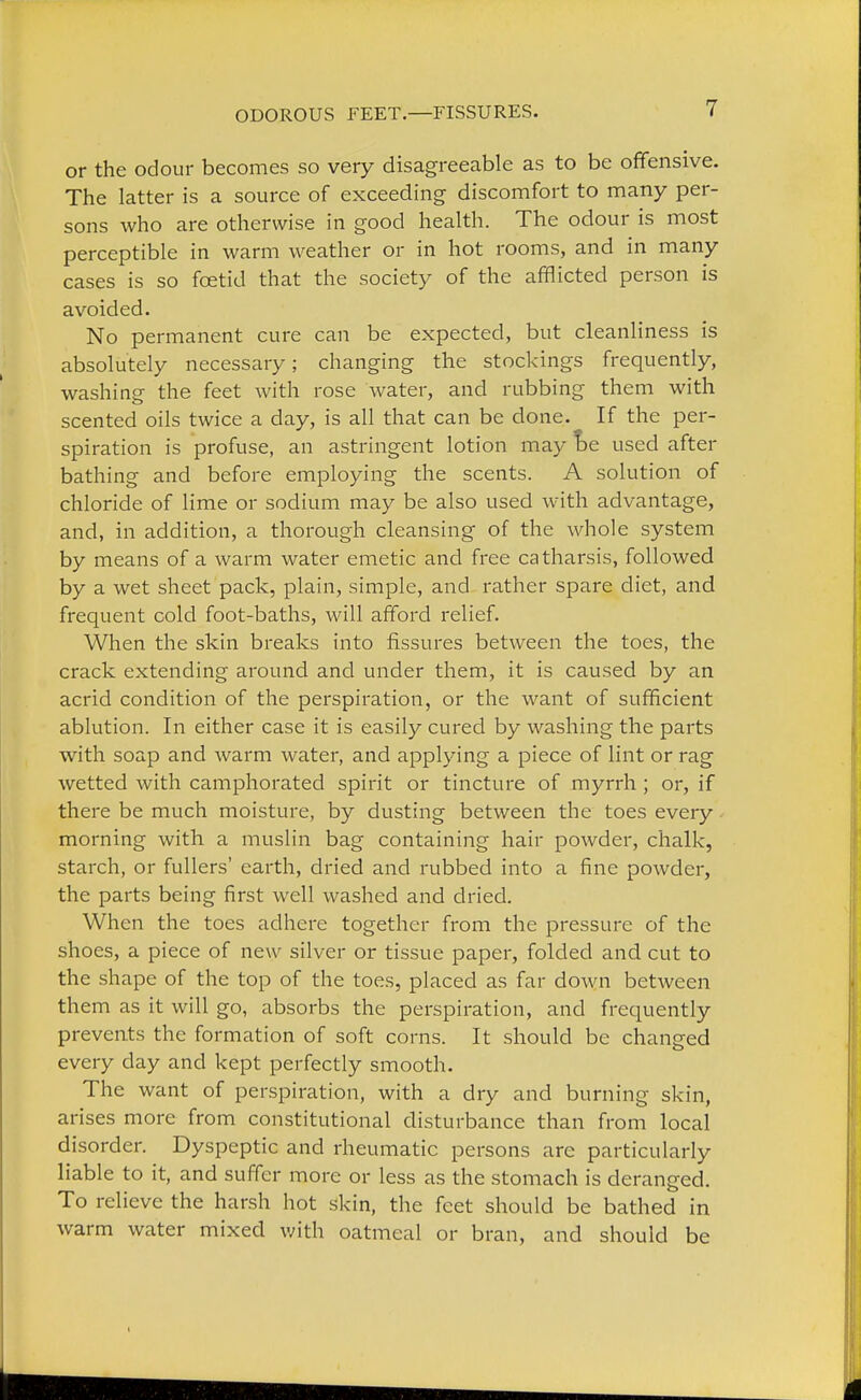 ODOROUS FEET.—FISSURES. or the odour becomes so very disagreeable as to be offensive. The latter is a source of exceeding discomfort to many per- sons who are otherwise in good health. The odour is most perceptible in warm weather or in hot rooms, and in many cases is so foetid that the society of the afflicted person is avoided. No permanent cure can be expected, but cleanliness is absolutely necessary; changing the stockings frequently, washing the feet with rose water, and rubbing them with scented oils twice a day, is all that can be done. If the per- spiration is profuse, an astringent lotion may be used after bathing and before employing the scents. A solution of chloride of lime or sodium may be also used with advantage, and, in addition, a thorough cleansing of the whole system by means of a warm water emetic and free catharsis, followed by a wet sheet pack, plain, simple, and rather spare diet, and frequent cold foot-baths, will afford relief. When the skin breaks into fissures between the toes, the crack extending around and under them, it is caused by an acrid condition of the perspiration, or the want of sufficient ablution. In either case it is easily cured by washing the parts with soap and warm water, and applying a piece of lint or rag wetted with camphorated spirit or tincture of myrrh ; or, if there be much moisture, by dusting between the toes every morning with a muslin bag containing hair powder, chalk, starch, or fullers' earth, dried and rubbed into a fine powder, the parts being first well washed and dried. When the toes adhere together from the pressure of the shoes, a piece of new silver or tissue paper, folded and cut to the shape of the top of the toes, placed as far down between them as it will go, absorbs the perspiration, and frequently prevents the formation of soft corns. It should be changed every day and kept perfectly smooth. The want of perspiration, with a dry and burning skin, arises more from constitutional disturbance than from local disorder. Dyspeptic and rheumatic persons arc particularly liable to it, and suffer more or less as the stomach is deranged. To relieve the harsh hot skin, the feet should be bathed in warm water mixed with oatmeal or bran, and should be