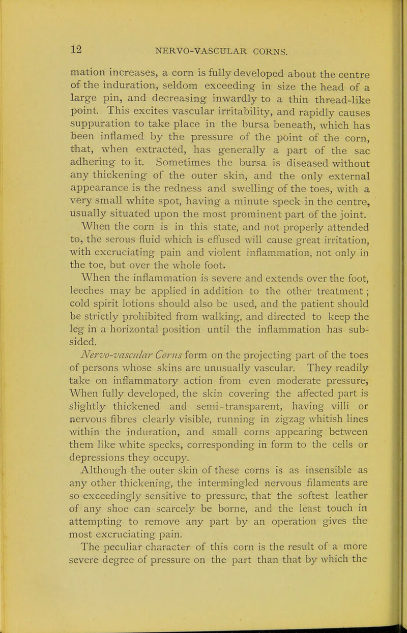 mation increases, a corn is fully developed about the centre of the induration, seldom exceeding in size the head of a large pin, and decreasing inwardly to a thin thread-like point. This excites vascular irritability, and rapidly causes suppuration to take place in the bursa beneath, which has been inflamed by the pressure of the point of the corn, that, when extracted, has generally a part of the sac adhering to it. Sometimes the bursa is diseased without any thickening of the outer skin, and the only external appearance is the redness and swelling of the toes, with a very small white spot, having a minute speck in the centre, usually situated upon the most prominent part of the joint. When the corn is in this state, and not properly attended to, the serous fluid which is effused will cause great irritation, with excruciating pain and violent inflammation, not only in the toe, but over the whole foot. When the inflammation is severe and extends over the foot, leeches may be applied in addition to the other treatment; cold spirit lotions should also be used, and the patient should be strictly prohibited from walking, and directed to keep the leg in a horizontal position until the inflammation has sub- sided. Nervo-vascular Corns form on the projecting part of the toes of persons whose skins are unusually vascular. They readily take on inflammatory action from even moderate pressure, When fully developed, the skin covering the affected part is slightly thickened and semi-transparent, having villi or nervous fibres clearly visible, running in zigzag whitish lines within the induration, and small corns appearing between them like white specks, corresponding in form to the cells or depressions they occupy. Although the outer skin of these corns is as insensible as any other thickening, the intermingled nervous filaments are so exceedingly sensitive to pressure, that the softest leather of any shoe can scarcely be borne, and the least touch in attempting to remove any part by an operation gives the most excruciating pain. The peculiar character of this corn is the result of a more severe degree of pressure on the part than that by which the