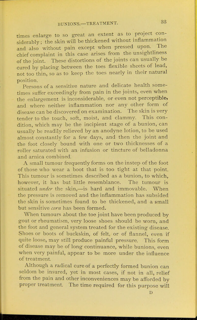 BUNIONS—TREATMENT. times enlarge to so great an extent as to project con- siderably ; the skin will be thickened without inflammation and also without pain except when pressed upon. The chief complaint in this case arises from the unsightliness of the joint. These distortions of the joints can usually be cured by placing between the toes flexible sheets of lead, not too thin, so as to keep the toes nearly in their natural position. Persons of a sensitive nature and delicate health some- times suffer exceedingly from pain in the joints, even when the enlargement is inconsiderable, or even not perceptible, and where neither inflammation nor any other form of disease can be discovered on examination. The skin is very tender to the touch, soft, moist, and clammy. This con- dition, which may be the incipient stage of a bunion, can usually be readily relieved by an anodyne lotion, to be used almost constantly for a few days, and then the joint and the foot closely bound with one or two thicknesses of a roller saturated with an infusion or tincture of belladonna and arnica combined. A small tumour frequently forms on the instep of the foot of those who wear a boot that is too tight at that point. This tumour is sometimes described as a bunion, to which, however, it has but little resemblance. The tumour is situated under the skin,—is hard and immovable. When the pressure is removed and the inflammation has subsided the skin is sometimes found to be thickened, and a small but sensitive corn has been formed. When tumours about the toe joint have been produced by gout or rheumatism, very loose shoes should be worn, and the foot and general system treated for the existing disease. Shoes or boots of buckskin, of felt, or of flannel, even if quite loose, may still produce painful pressure. This form of disease may be of long continuance, while bunions, even when very painful, appear to be more under the influence of treatment. Although a radical cure of a perfectly formed bunion can seldom be insured, yet in most cases, if not in all, relief from the pain and other inconveniences may be afforded by proper treatment. The time required for this purpose will D