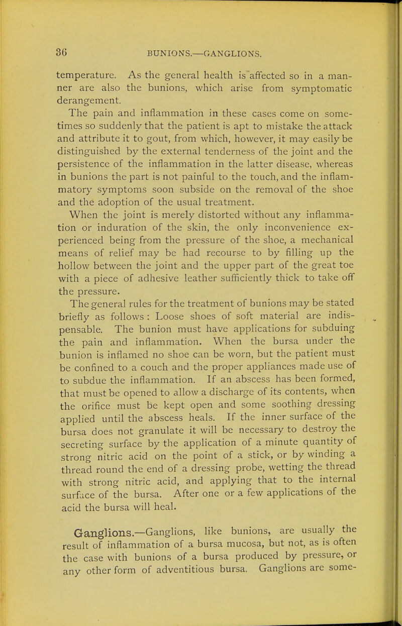 temperature. As the general health is~affected so in a man- ner are also the bunions, which arise from symptomatic derangement. The pain and inflammation in these cases come on some- times so suddenly that the patient is apt to mistake the attack and attribute it to gout, from which, however, it may easily be distinguished by the external tenderness of the joint and the persistence of the inflammation in the latter disease, whereas in bunions the part is not painful to the touch, and the inflam- matory symptoms soon subside on the removal of the shoe and the adoption of the usual treatment. When the joint is merely distorted without any inflamma- tion or induration of the skin, the only inconvenience ex- perienced being from the pressure of the shoe, a mechanical means of relief may be had recourse to by filling up the hollow between the joint and the upper part of the great toe with a piece of adhesive leather sufficiently thick to take off the pressure. The general rules for the treatment of bunions may be stated briefly as follows : Loose shoes of soft material are indis- pensable. The bunion must have applications for subduing the pain and inflammation. When the bursa under the bunion is inflamed no shoe can be worn, but the patient must be confined to a couch and the proper appliances made use of to subdue the inflammation. If an abscess has been formed, that must be opened to allow a discharge of its contents, when the orifice must be kept open and some soothing dressing applied until the abscess heals. If the inner surface of the bursa does not granulate it will be necessary to destroy the secreting surface by the application of a minute quantity of strong nitric acid on the point of a stick, or by winding a thread round the end of a dressing probe, wetting the thread with strong nitric acid, and applying that to the internal surface of the bursa. After one or a few applications of the acid the bursa will heal. Ganglions—Ganglions, like bunions, are usually the result of inflammation of a bursa mucosa, but not, as is often the case with bunions of a bursa produced by pressure, or any other form of adventitious bursa. Ganglions are some-