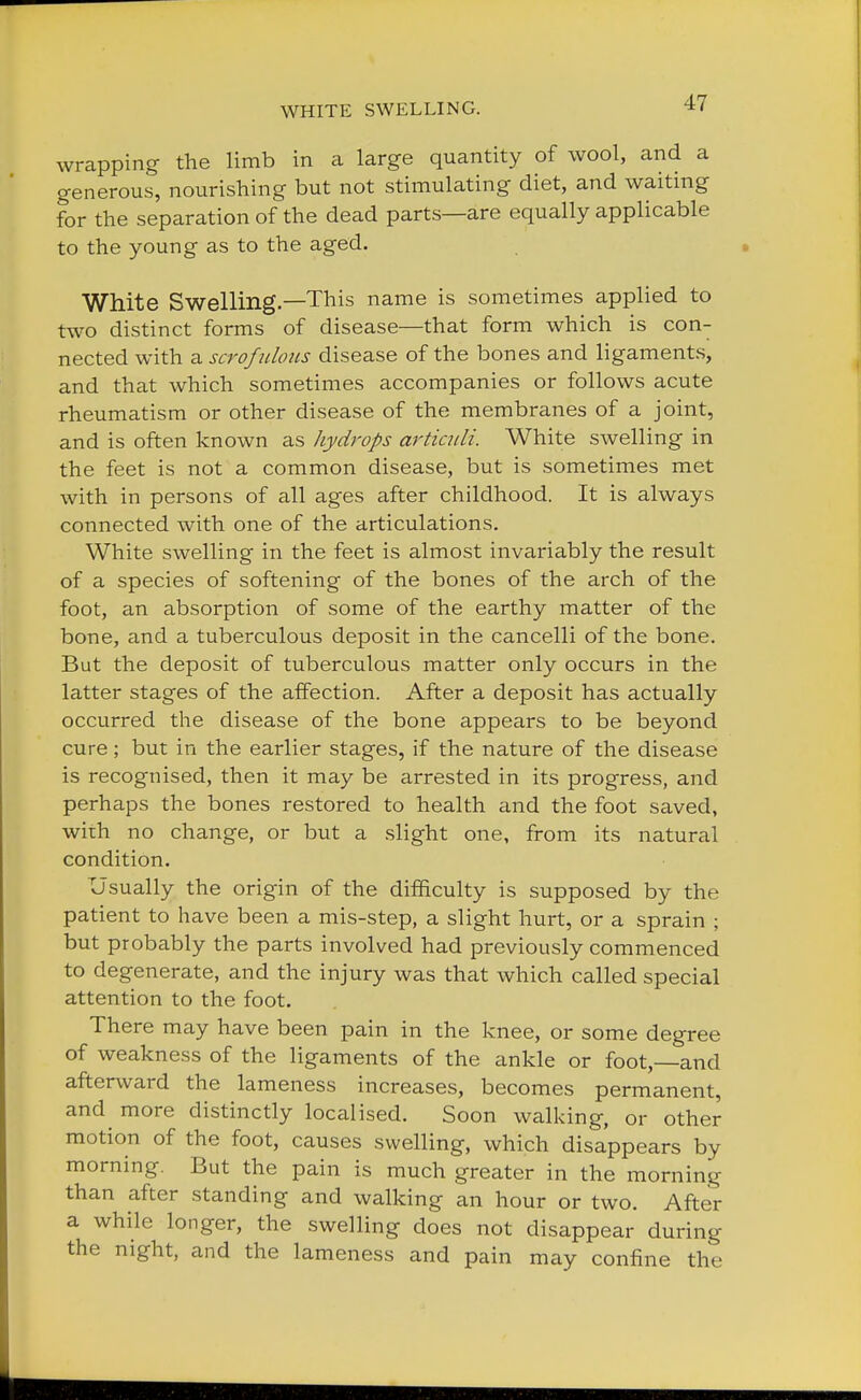 wrapping the limb in a large quantity of wool, and a generous, nourishing but not stimulating diet, and waiting for the separation of the dead parts—are equally applicable to the young as to the aged. White Swelling.—This name is sometimes applied to two distinct forms of disease—that form which is con- nected with a scrofulous disease of the bones and ligaments, and that which sometimes accompanies or follows acute rheumatism or other disease of the membranes of a joint, and is often known as hydrops articuli. White swelling in the feet is not a common disease, but is sometimes met with in persons of all ages after childhood. It is always connected with one of the articulations. White swelling in the feet is almost invariably the result of a species of softening of the bones of the arch of the foot, an absorption of some of the earthy matter of the bone, and a tuberculous deposit in the cancelli of the bone. But the deposit of tuberculous matter only occurs in the latter stages of the affection. After a deposit has actually occurred the disease of the bone appears to be beyond cure; but in the earlier stages, if the nature of the disease is recognised, then it may be arrested in its progress, and perhaps the bones restored to health and the foot saved, with no change, or but a slight one, from its natural condition. Usually the origin of the difficulty is supposed by the patient to have been a mis-step, a slight hurt, or a sprain ; but probably the parts involved had previously commenced to degenerate, and the injury was that which called special attention to the foot. There may have been pain in the knee, or some degree of weakness of the ligaments of the ankle or foot—and afterward the lameness increases, becomes permanent, and more distinctly localised. Soon walking, or other motion of the foot, causes swelling, which disappears by morning. But the pain is much greater in the morning than after standing and walking an hour or two. After a while longer, the swelling does not disappear during the night, and the lameness and pain may confine the