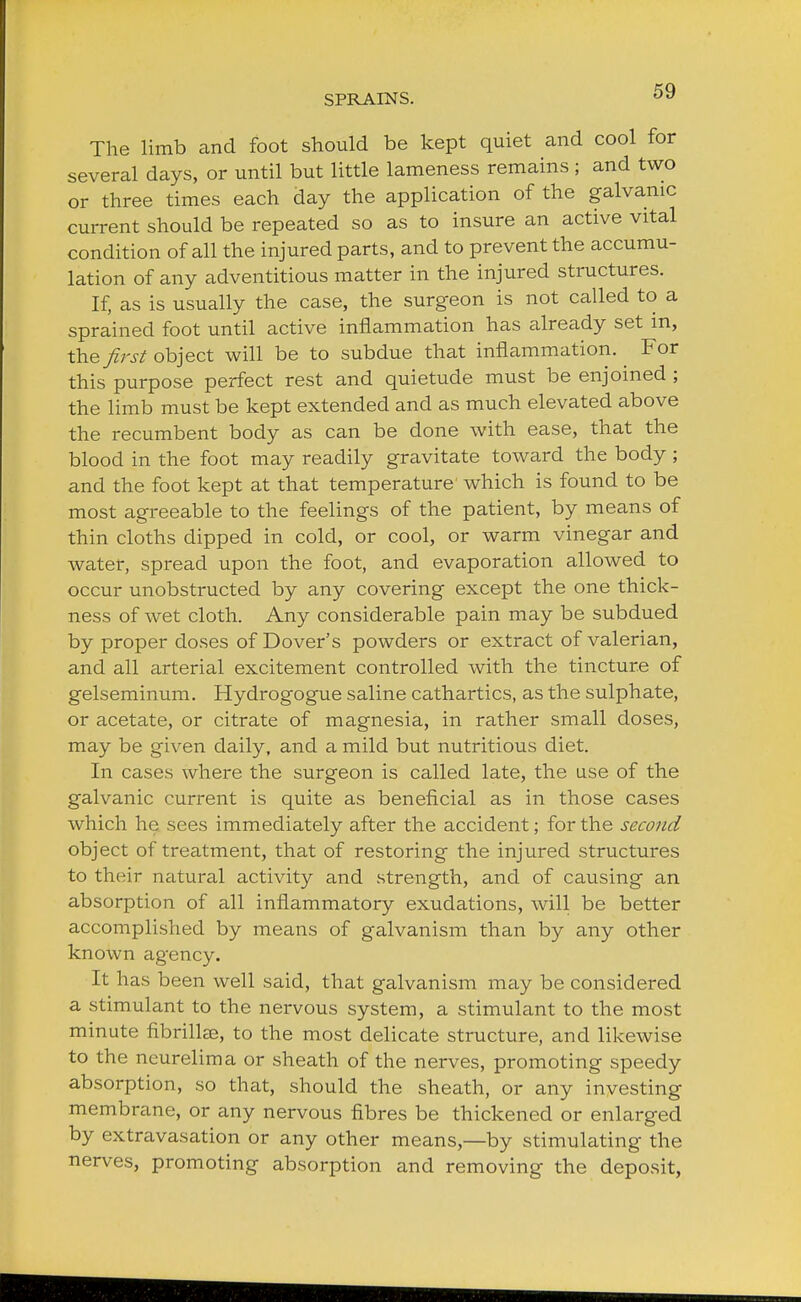 The limb and foot should be kept quiet and cool for several days, or until but little lameness remains ; and two or three times each day the application of the galvanic current should be repeated so as to insure an active vital condition of all the injured parts, and to prevent the accumu- lation of any adventitious matter in the injured structures. If, as is usually the case, the surgeon is not called to a sprained foot until active inflammation has already set in, the first object will be to subdue that inflammation. For this purpose perfect rest and quietude must be enjoined ; the limb must be kept extended and as much elevated above the recumbent body as can be done with ease, that the blood in the foot may readily gravitate toward the body ; and the foot kept at that temperature which is found to be most agreeable to the feelings of the patient, by means of thin cloths dipped in cold, or cool, or warm vinegar and water, spread upon the foot, and evaporation allowed to occur unobstructed by any covering except the one thick- ness of wet cloth. Any considerable pain may be subdued by proper doses of Dover's powders or extract of valerian, and all arterial excitement controlled with the tincture of gelseminum. Hydrogogue saline cathartics, as the sulphate, or acetate, or citrate of magnesia, in rather small doses, may be given daily, and a mild but nutritious diet. In cases where the surgeon is called late, the use of the galvanic current is quite as beneficial as in those cases which he sees immediately after the accident; for the second object of treatment, that of restoring the injured structures to their natural activity and strength, and of causing an absorption of all inflammatory exudations, will be better accomplished by means of galvanism than by any other known agency. It has been well said, that galvanism rruiy be considered a stimulant to the nervous system, a stimulant to the most minute fibrillae, to the most delicate structure, and likewise to the neurelima or sheath of the nerves, promoting speedy absorption, so that, should the sheath, or any investing membrane, or any nervous fibres be thickened or enlarged by extravasation or any other means,—by stimulating the nerves, promoting absorption and removing the deposit,