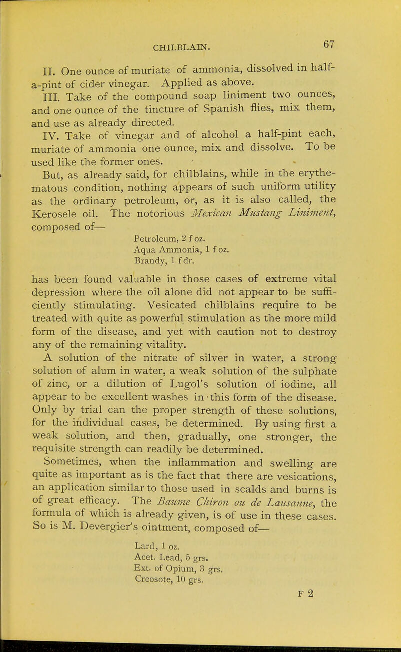 II. One ounce of muriate of ammonia, dissolved in half- a-pint of cider vinegar. Applied as above. III. Take of the compound soap liniment two ounces, and one ounce of the tincture of Spanish flies, mix them, and use as already directed. IV. Take of vinegar and of alcohol a half-pint each, muriate of ammonia one ounce, mix and dissolve. To be used like the former ones. But, as already said, for chilblains, while in the erythe- matous condition, nothing appears of such uniform utility as the ordinary petroleum, or, as it is also called, the Kerosele oil. The notorious Mexican Mustang Liniment, composed of— Petroleum, 2 f oz. Aqua Ammonia, 1 f oz. Brandy, 1 f dr. has been found valuable in those cases of extreme vital depression where the oil alone did not appear to be suffi- ciently stimulating. Vesicated chilblains require to be treated with quite as powerful stimulation as the more mild form of the disease, and yet with caution not to destroy any of the remaining vitality. A solution of the nitrate of silver in water, a strong solution of alum in water, a weak solution of the sulphate of zinc, or a dilution of Lugol's solution of iodine, all appear to be excellent washes in ■ this form of the disease. Only by trial can the proper strength of these solutions, for the individual cases, be determined. By using first a weak solution, and then, gradually, one stronger, the requisite strength can readily be determined. Sometimes, when the inflammation and swelling are quite as important as is the fact that there are vesications, an application similar to those used in scalds and burns is of great efficacy. The Baume Chiron on de Lausanne, the formula of which is already given, is of use in these cases. So is M. Devergier's ointment, composed of— Lard, 1 oz. Acet. Lead, 5 grs. Ext. of Opium, 8 grs. Creosote, 10 grs. F 2