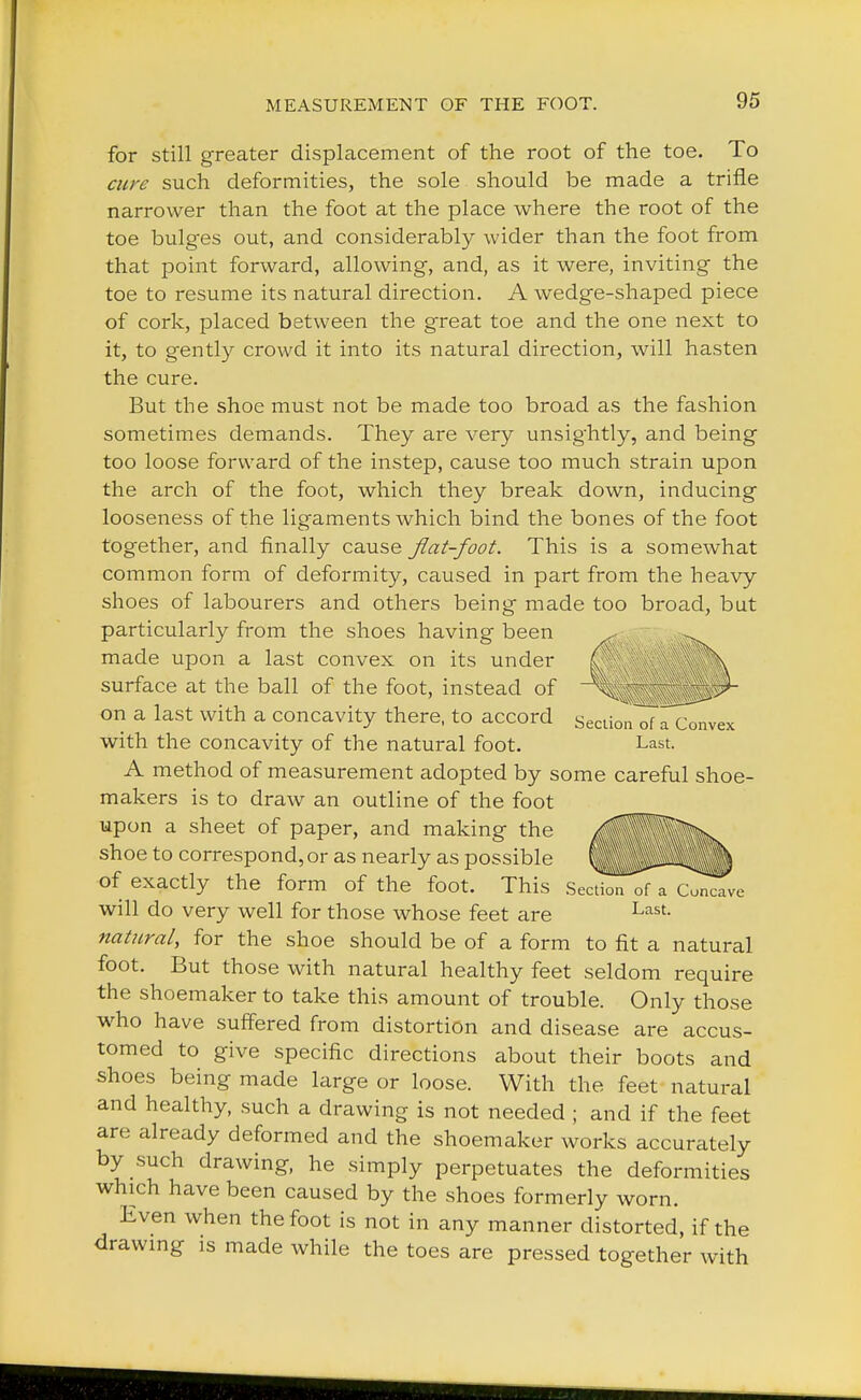 for still greater displacement of the root of the toe. To cure such deformities, the sole should be made a trifle narrower than the foot at the place where the root of the toe bulges out, and considerably wider than the foot from that point forward, allowing, and, as it were, inviting the toe to resume its natural direction. A wedge-shaped piece of cork, placed between the great toe and the one next to it, to gently crowd it into its natural direction, will hasten the cure. But the shoe must not be made too broad as the fashion sometimes demands. They are very unsightly, and being too loose forward of the instep, cause too much strain upon the arch of the foot, which they break down, inducing looseness of the ligaments which bind the bones of the foot together, and finally cause flat-foot. This is a somewhat common form of deformity, caused in part from the heavy shoes of labourers and others being made too broad, but particularly from the shoes having been made upon a last convex on its under surface at the ball of the foot, instead of on a last with a concavity there, to accord Seclion of a Convex with the concavity of the natural foot. Last. A method of measurement adopted by some careful shoe- makers is to draw an outline of the foot upon a sheet of paper, and making the Jfl shoe to correspond, or as nearly as possible ^^^P of exactly the form of the foot. This Section of a cTTTve will do very well for those whose feet are Last- natural, for the shoe should be of a form to fit a natural foot. But those with natural healthy feet seldom require the shoemaker to take this amount of trouble. Only those who have suffered from distortion and disease are accus- tomed to give specific directions about their boots and shoes being made large or loose. With the feet natural and healthy, such a drawing is not needed ; and if the feet are already deformed and the shoemaker works accurately by such drawing, he simply perpetuates the deformities which have been caused by the shoes formerly worn. Even when the foot is not in any manner distorted, if the drawing is made while the toes are pressed together with