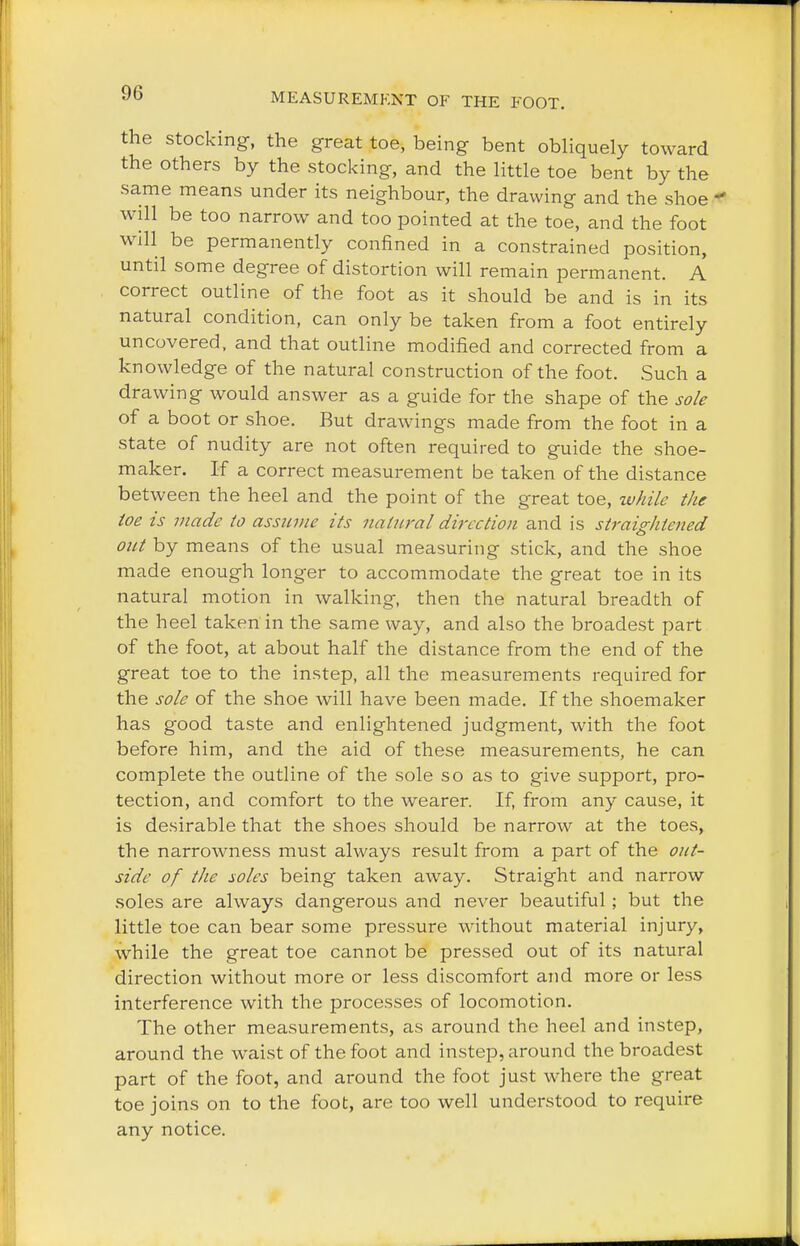 the stocking, the great toe, being bent obliquely toward the others by the stocking, and the little toe bent by the same means under its neighbour, the drawing and the shoe « will be too narrow and too pointed at the toe, and the foot will be permanently confined in a constrained position, until some degree of distortion will remain permanent. A correct outline of the foot as it should be and is in its natural condition, can only be taken from a foot entirely uncovered, and that outline modified and corrected from a knowledge of the natural construction of the foot. Such a drawing would answer as a guide for the shape of the sole of a boot or shoe. But drawings made from the foot in a state of nudity are not often required to guide the shoe- maker. If a correct measurement be taken of the distance between the heel and the point of the great toe, while the toe is made to assume its natural direction and is straightened out by means of the usual measuring stick, and the shoe made enough longer to accommodate the great toe in its natural motion in walking, then the natural breadth of the heel taken in the same way, and also the broadest part of the foot, at about half the distance from the end of the great toe to the instep, all the measurements required for the sole of the shoe will have been made. If the shoemaker has good taste and enlightened judgment, with the foot before him, and the aid of these measurements, he can complete the outline of the sole so as to give support, pro- tection, and comfort to the wearer. If, from any cause, it is desirable that the shoes should be narrow at the toes, the narrowness must always result from a part of the out- side of the soles being taken away. Straight and narrow soles are always dangerous and never beautiful; but the little toe can bear some pressure without material injury, while the great toe cannot be pressed out of its natural direction without more or less discomfort and more or less interference with the processes of locomotion. The other measurements, as around the heel and instep, around the waist of the foot and instep, around the broadest part of the foot, and around the foot just where the great toe joins on to the foot, are too well understood to require any notice.