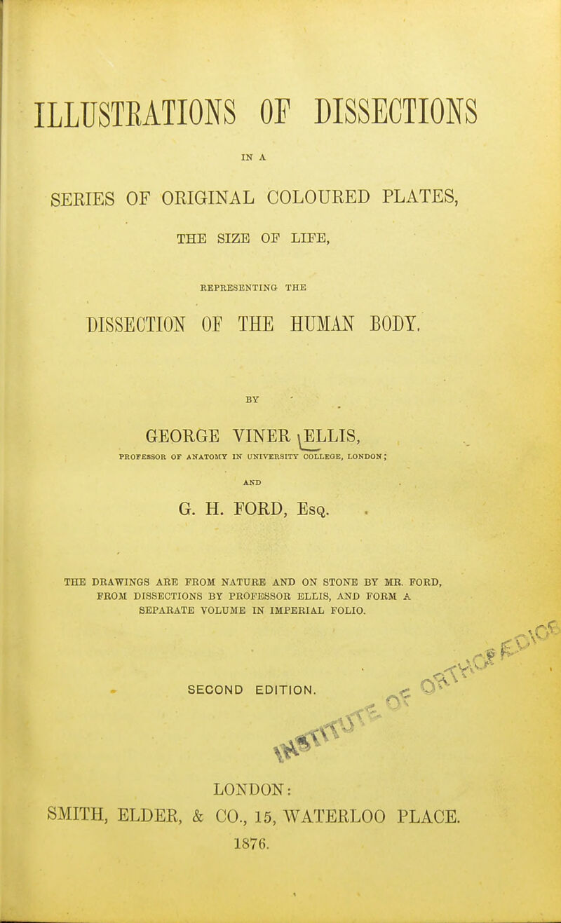 IN A SERIES OF ORIGINAL COLOURED PLATES, THE SIZE OP LIFE, REPRESENTING THE DISSECTION OF THE HUMAN BODY. BY GEORGE VINER^LIS, PROFESSOR OF ANATOMY IN UNIVERSITY COLLEGE, LONDON; AND G. H. EORD, Esq. THE DRAWINGS ARE PROM NATURE AND ON STONE BY MR. FORD, FROM DISSECTIONS BY PROFESSOR ELLIS, AND FORM A SEPARATE VOLUME IN IMPERIAL FOLIO. SECOND EDITION. < O^ LONDON: SMITH, ELDER, & CO., 15, WATERLOO PLACE. 1876.