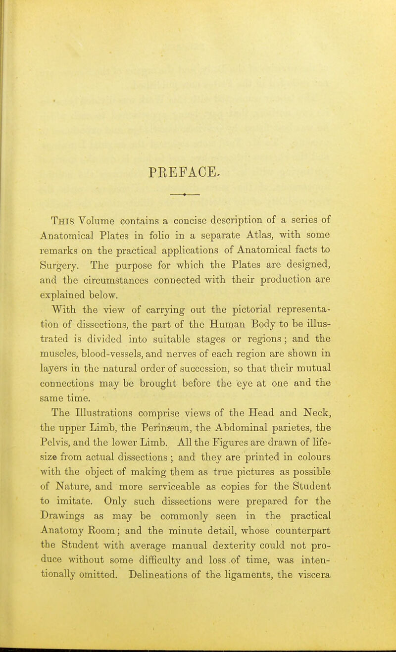 PKEFACE, This Volume contains a concise description of a series of Anatomical Plates in folio in a separate Atlas, with some remarks on the practical applications of Anatomical facts to Surgery. The purpose for which the Plates are designed, and the circumstances connected with their production are explained below. With the view of carrying out the pictorial representa- tion of dissections, the part of the Human Body to be illus- trated is divided into suitable stages or regions ; and the muscles, blood-vessels, and nerves of each region are shown in layers in the natural order of succession, so that their mutual connections may be brought before the eye at one and the same time. The Illustrations comprise views of the Head and Neck, the upper Limb, the Perinseum, the Abdominal parietes, the Pelvis, and the lower Limb. All the Figures are drawn of life- size from actual dissections ; and they are printed in colours with the object of making them as true pictures as possible of Nature, and more serviceable as copies for the Student to imitate. Only such dissections were prepared for the Drawings as may be commonly seen in the practical Anatomy Room; and the minute detail, whose counterpart the Student with average manual dexterity could not pro- duce without some difficulty and loss of time, was inten- tionally omitted. Delineations of the ligaments, the viscera