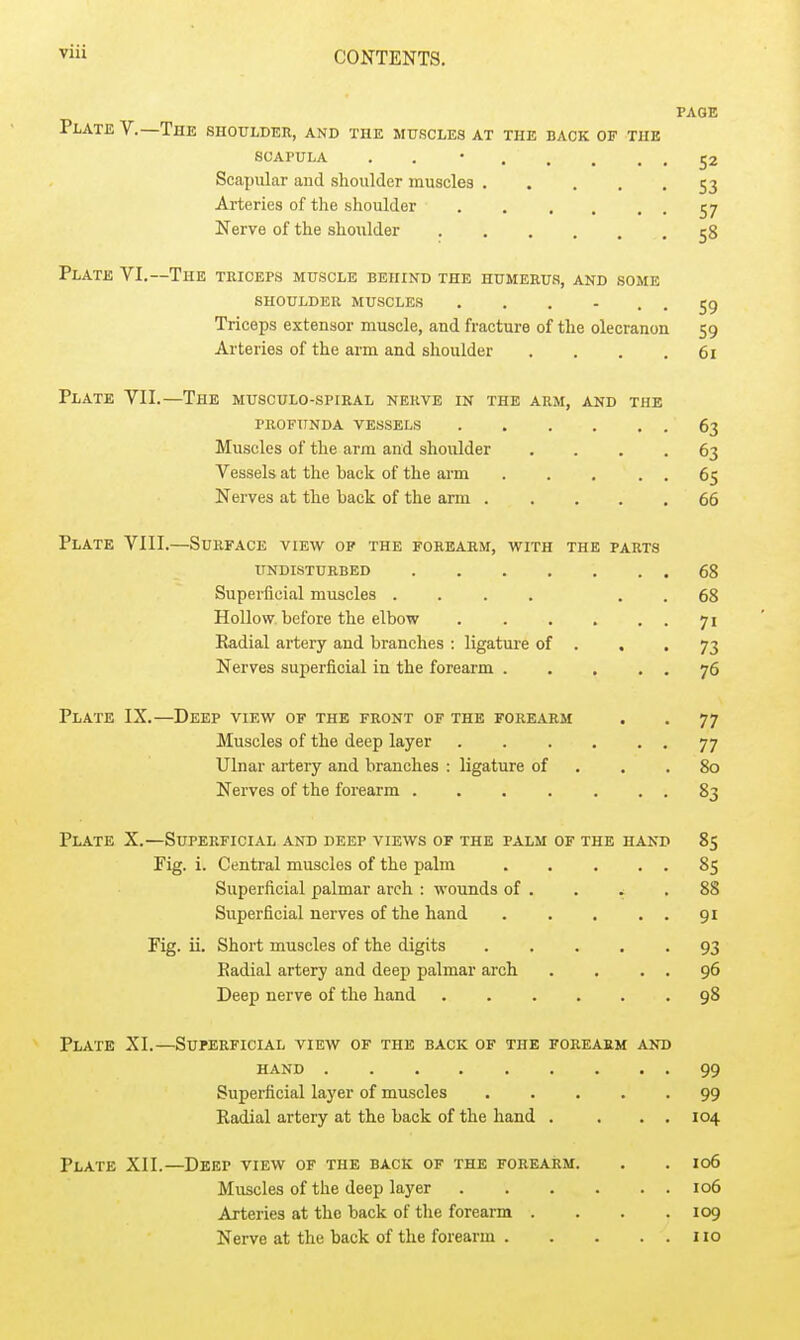 PAGE Plate V.—The shoulder, and the muscles at the back of the SOAPULA . . • 52 Scapular aud shoulder muscles 53 Arteries of the shoulder 57 Nerve of the shoulder 58 Plate VI.—The teiceps muscle behind the humerus, and some SHOULDER muscles ...... 59 Triceps extensor muscle, and fracture of the olecranon 59 Arteries of the arm and shoulder . . . .61 Plate VII.—The musculo-spiral nerve in the arm, and the profunda vessels 63 Muscles of the arm and shoulder . . . .63 Vessels at the back of the arm . . . . . 65 Nerves at the back of the arm 66 Plate VIII.—Surface view op the forearm, with the parts undisturbed 68 Superficial muscles .... . . 68 Hollow before the elbow . . . . . . 71 Radial artery and branches : ligature of . . •73 Nerves superficial in the forearm 76 Plate IX.—Deep view of the front of the forearm . . 77 Muscles of the deep layer 77 Ulnar artery and branches : ligature of . . .80 Nerves of the forearm 83 Plate X.—Superficial and deep views of the palm of the hand 85 Fig. i. Central muscles of the palm 85 Superficial palmar arch : wounds of . . ^ .88 Superficial nerves of the hand 91 Fig. ii. Short muscles of the digits 93 Eadial artery and deep palmar arch . . . . 96 Deep nerve of the hand 98 Plate XI.—Superficial view of the back of the forearm and hand 99 Superficial layer of muscles 99 Radial artery at the back of the hand . . . , 104 Plate XII.—Deep view of the back of the forearm. . . 106 Muscles of the deep layer 106 Arteries at the back of the forearm . . . .109 Nerve at the back of the forearm 110