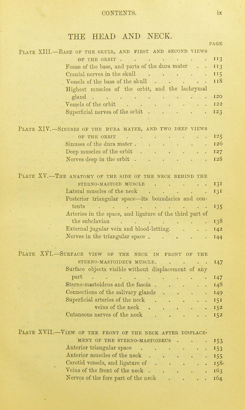 THE HEAD AND NECK. PAGE Plate XIII.—Base of the skull, and fihst and second views OF THE CUBIT 113 Fossse of the base, and parts of the dura mater . . 113 Cranial nerves in the skull 115 . Vessels of the base of the skull 118 Highest muscles of the orbit, and the lachrymal gland 120 Vessels of the orbit 122 Superficial nerves of the orbit 123 Plate XIV.—Sinuses of the dura matee, and two deep views OF the orbit 125 Sinuses of the dura mater . . . . . .126 Deep muscles of the orbit 127 Nei-ves deep in the orbit . . . . . .128 Plate XV.—The anatomy of the side of the neck behind the sterno-mastoid muscle 131 Lateral muscles of the neck . . . . • 131 Posterior triangular space—its boundaries and con- tents 135 Arteries in the space, and ligature of the third part of the subclavian . . . . . . .138 External jugular vein and blood-letting. . . . 142 Nerves in the triangular space ..... 144 Plate XVI.—Surface view of the neck in front of the STERNO-MASTOIDEUS MUSCLE 147 Surface objects visible without displacement of any part 147 Stemo-mastoideus and the fascia . . . . . 148 Connections of the salivary glands . . . .149 Superficial arteries of the neck 151 veins of the neck 152 Cutaneous nerves of the neck 152 Plate XVII.—View of the front of the neck after displace- ment OF THE STERNO-MASTOIDEUS . . . IS3 Anterior triangular space . . . . • • i53 Anterior muscles of the neck 155 Carotid vessels, and ligature of 158 Veins of the front of the neck 163 Nerves of the fore part of the neck . . . . 164