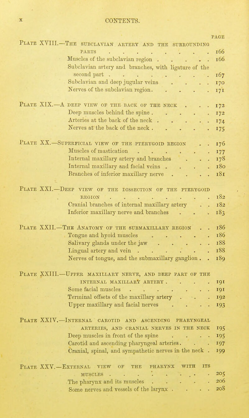 PAGE Plate XVIII.—The subclavian artery and the surrounding PARTS 166 Muscles of the subclavian region i66 Subclavian artery and branches, with ligature of the second part 167 Subclavian and deep jugular veins . . . . 170 Nerves of the subclavian region 171 Plate XIX.—A deep view of the back of the neck . . . 172 Deep muscles behind the spine 172 Arteries at the back of the neck 174 Nerves at the back of the neck 175 Plate XX.—Superficial view of the pterygoid region . . 176 Muscles of mastication 177 Internal maxillary artery and branches . ..178 Internal maxillary and facial veins .... 180 Eranches of inferior maxillary nerve . . . . i8l Plate XXI.—Deep view of the dissection of the pterygoid region 182 Cranial branches of internal maxillary artery . . 182 Inferior maxillary nerve and branches . . .183 Plate XXII.—The Anatomy of the submaxillary region . . 186 Tongue and hyoid muscles i86 Salivary glands under the jaw 188 liingual artery and vein 188 Nerves of tongue, and the submaxillary ganglion . . 189 Plate XXIII.—Upper maxillary nerve, and deep part of the internal maxillary artery . . . .191 Some facial muscles . . . . . . . 191 Terminal offsets of the maxillary artery . . .192 Upper maxillary and facial nerves . . . . 193 Plate XXIV.—Internal carotid and ascending pharyngeal arteries, and cranial nerves in the neck 195 Deep muscles in front of the spine . . . . 195 Carotid and ascending pharyngeal arteries. . . 197 Cranial, spinal, and sympathetic nerves in the neck . 199 Plate XXV.—External view of the pharynx with its muscles . . . '. . ... • 205 The pharynx and its muscles 206 Some nerves and vessels of the larynx . ... 20S