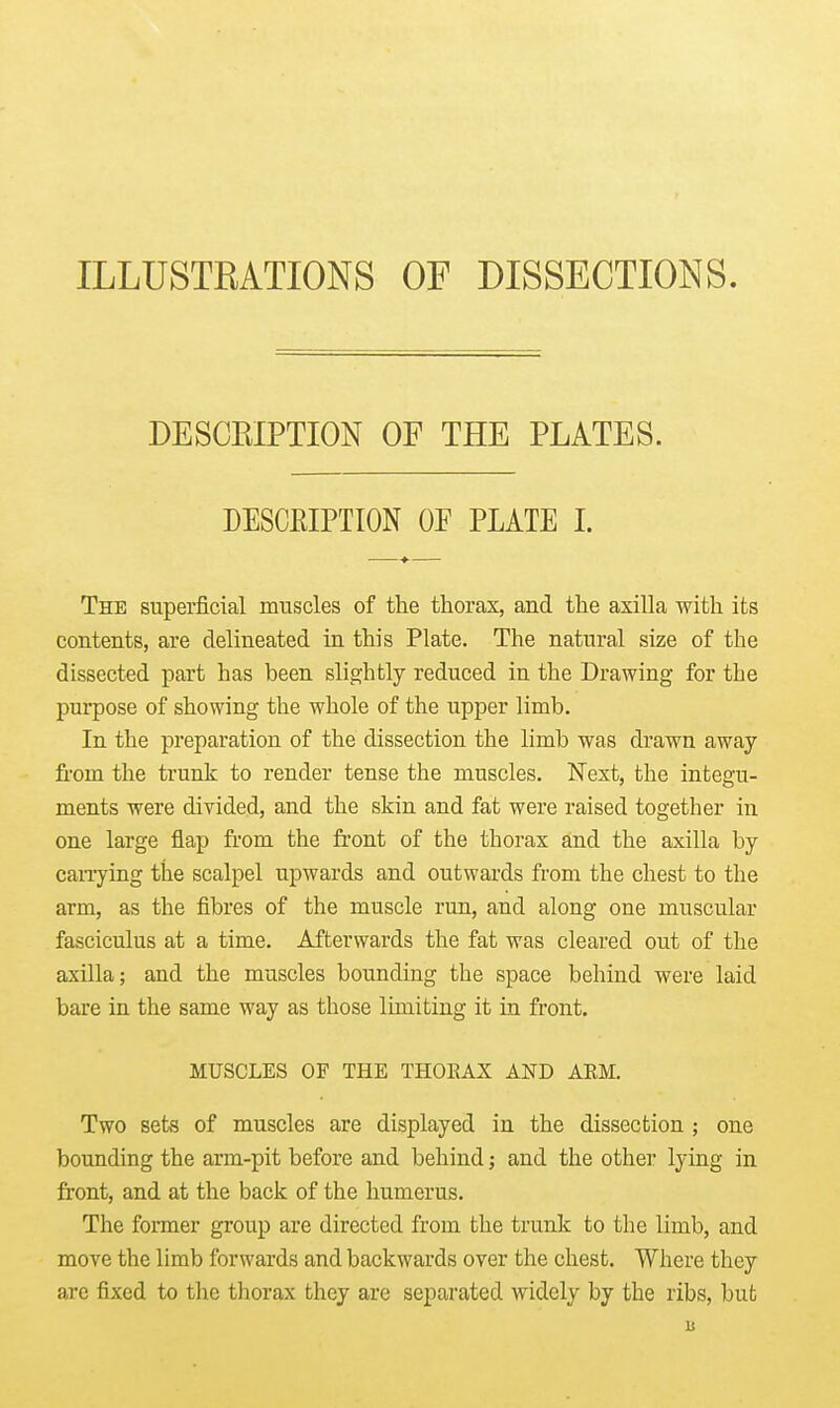 ILLUSTRATIONS OF DISSECTIONS. DESCEIPTION OF THE PLATES. DESCRIPTION OF PLATE I. The superficial muscles of the thorax, and the axilla with its contents, are delineated in this Plate. The natural size of the dissected part has been slightly reduced in the Drawing for the purpose of showing the whole of the upper limb. In the preparation of the dissection the limb was drawn away from the trunk to render tense the muscles. Next, the integu- ments were divided, and the skin and fat were raised together in one large flap from the fi'ont of the thorax and the axilla by canying the scalpel upwards and outwards from the chest to the arm, as the fibres of the muscle run, and along one muscular fasciculus at a time. Afterwards the fat was cleared out of the axilla; and the muscles bounding the space behind were laid bare in the same way as those luniting it in front. MUSCLES OF THE THOEAX AND ARM. Two sets of muscles are displayed in the dissection ; one bounding the arm-pit before and behind; and the other lying in front, and at the back of the humerus. The former group are directed from the trunk to the limb, and move the limb forwards and backwards over the chest. Where they are fixed to the thorax they are separated widely by the ribs, but is