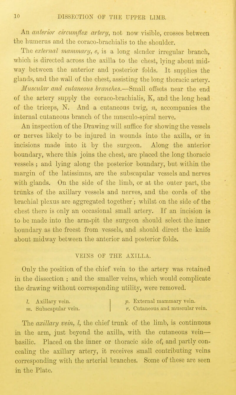 An anterior circumflex artery, not now visible, crosses between the humerus and the coraco-brachialis to the shoulder. The external mammary, e, is a long slender irregular branch, which is directed across the axilla to the chest, lying about mid- way between the anterior and posterior folds. It supplies the glands, and the wall of the chest, assisting the long thoracic artery. Muscular and ciitaneons branches.—Small offsets near the end of the artery supply the coraco-brachialis, K, and the long head of the triceps, N. And a cutaneous twig, n, accompanies the internal cutaneous branch of the musculo-spiral nerve. An inspection of the Drawing will suffice for showing the vessels or nerves likely to be injured in wounds into the axilla, or in incisions made into it by the surgeon. Along the anterior boundary, where this joins the chest, are placed the long thoracic vessels ; and lying along the posterior boundary, but within the margin of the latissimus, are the subscapular vessels and nerves with glands. On the side of the limb, or at the outer part, the trunks of the axillary vessels and nerves, and the cords of the brachial plexus are aggregated together '; whilst on the side of the chest there is only an occasional small artery. If an incision is to be made into the arm-pit the surgeon should select the inner boundary as the freest from vessels, and should direct the knife about midway between the anterior and posterior folds. Only the position of the chief vein to the artery was retained in the dissection ; and the smaller veins, which would complicate the drawing without corresponding utility, were removed. The axillary vein, I, the chief trunk of the limb, is continuous in the arm, just beyond the axilla, with the cutaneous vein— basilic. Placed on the inner or thoracic side of, and partly con- cealing the axillary artery, it receives small contributing veins corresponding with the arterial branches. Some of these arc seen in the Plate. VEINS OF THE AXILLA. I. Axillary vein. m. Subscapular vein. p. External mammary vein. r. Cutaneous and muscular vein.
