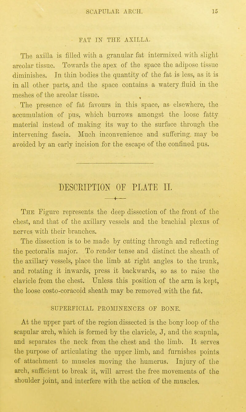 FAT I¥ THE AXILLA. The axilla is filled with a granular fat intermixed with slight areolar tissue. Towards tlie apex of the space the adipose tissue diminishes. In thin bodies the quantity of the fat is less, as it is in all other parts, find the space contains a watery fluid in the meshes of the areolar tissue. , The presence of fat favours in this space, as elsewhere, the accumulation of pus, which burrows amongst the loose fatty material instead of making its way to the surface tlii-ough the intervening fascia. Much inconvenience and suffering may be avoided by an early incision for the escape of the confined pus. DESCRIPTION OF PLATE XL —♦— The Figure represents the deep dissection of the front of the chest, and that of the asillaiy vessels and the brachial plexus of nerves with their branches. The dissection is to be made by cutting through and reflecting the pectoralis major. To render tense and distinct the sheath of the axillary vessels, place the limb at right angles to the trunk, and rotating it inwards, press it backwards, so as to raise the clavicle from the chest. Unless this position of the arm is kept, the loose costo-coracoid sheath may be removed with the fat. SUPERFICIAL PROMINENCES OF BONE. At the upper part of the region dissected is the bony loop of the scapular arch, which is formed by the clavicle, J, and the scapula, and separates the neck from the chest and the limb. It serves the purpose of articulating the upper limb, and furnishes points of attachment to muscles moving the humerus. Injury of the arch, sufficient to break it, will arrest the free movements of the shoulder joint, and interfere with the action of the muscles.