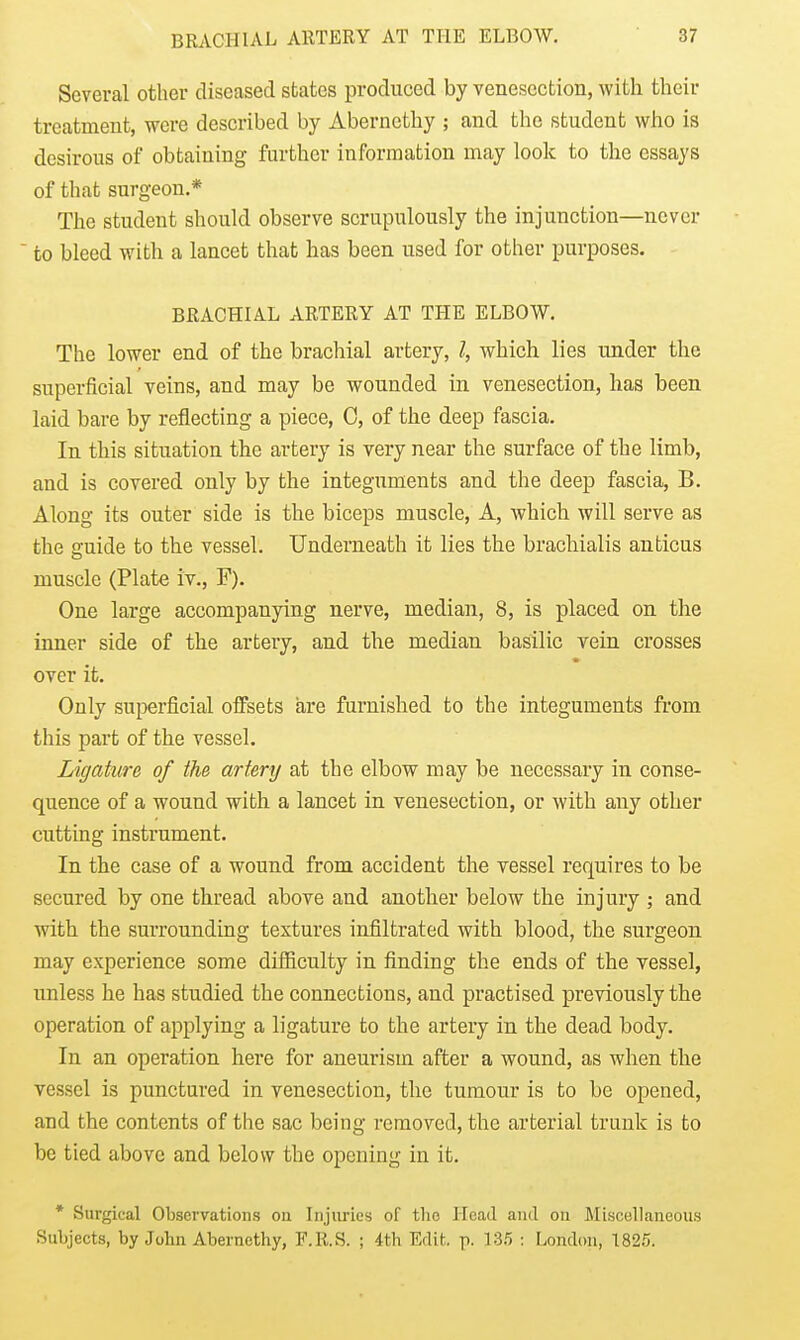 Several other diseased states produced by venesection, with their treatment, were described by Abernethy ; and the student who is desirous of obtaining further information may look to the essays of that surgeon.* The student should observe scrupulously the injunction—never  to bleed with a lancet that has been used for other purposes. BRACHIAL ARTERY AT THE ELBOW. The lower end of the brachial artery, which lies under the superficial veins, and may be wounded in venesection, has been laid bare by reflecting a piece, 0, of the deep fascia. In this situation the artery is very near the surface of the limb, and is covered only by the integuments and the deep fascia, B. Along its outer side is the biceps muscle. A, which will serve as the guide to the vessel. Underneath it lies the brachialis anticus muscle (Plate iv., F). One large accompanying nerve, median, 8, is placed on the inner side of the artery, and the median basilic vein crosses over it. Only superficial offsets are furnished to the integuments from this part of the vessel. Ligature of the artery at the elbow may be necessary in conse- quence of a wound with a lancet in venesection, or with any other cutting instrument. In the case of a wound from accident the vessel requires to be secured by one thread above and another below the injury ; and with the surrounding textures infiltrated with blood, the surgeon may experience some difiiculty in finding the ends of the vessel, unless he has studied the connections, and practised previously the operation of applying a ligature to the artery in the dead body. In an operation here for aneurism after a wound, as when the vessel is punctured in venesection, the tumour is to be opened, and the contents of the sac being removed, the arterial trunk is to be tied above and below the opening in it. * Surgical Observations oii Injuries of tlic Head and on Miscellaneous Subjects, by John Abernethy, F.R.S. ; 4th Edit. p. 135 : London, 1825.