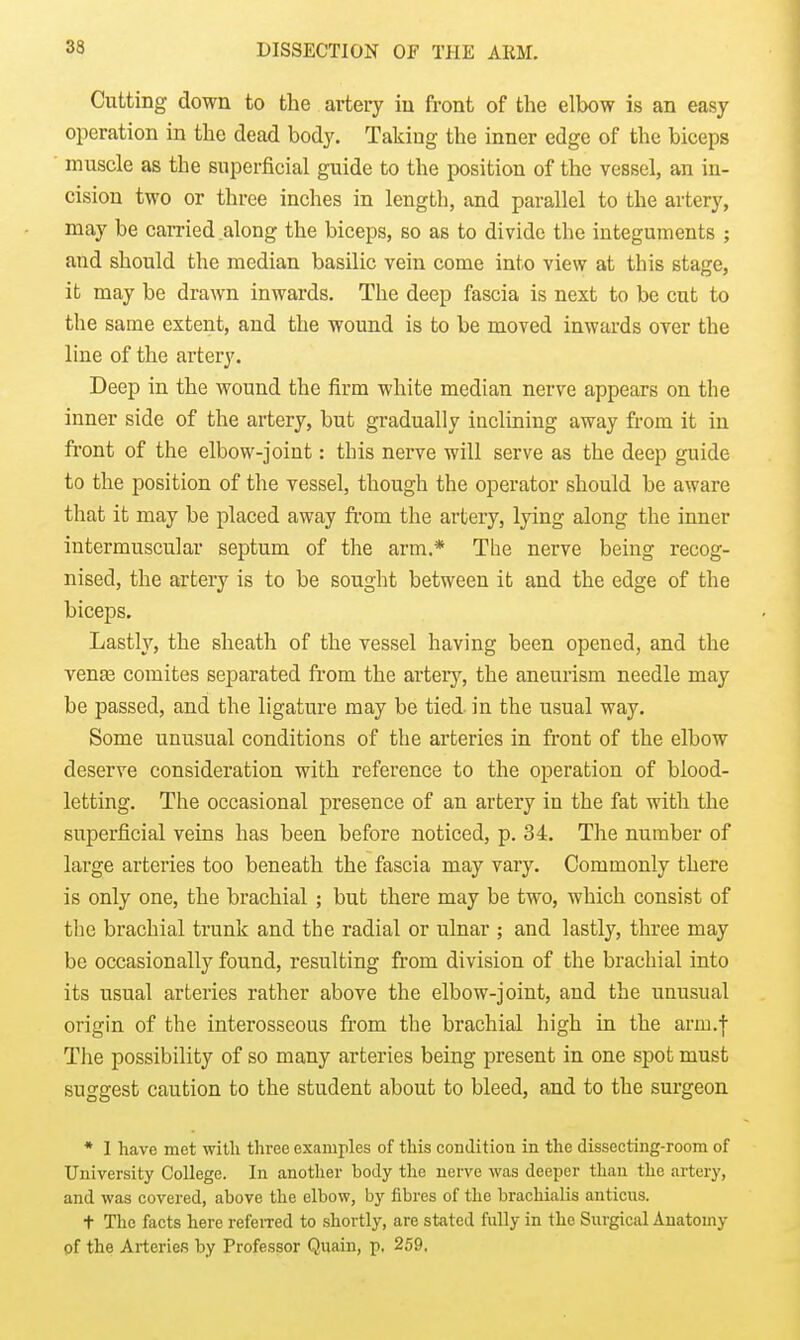 Cutting down to the artery in front of the elbow is an easy operation in the dead body. Taking the inner edge of the biceps muscle as the superficial guide to the position of the vessel, an in- cision two or three inches in length, and parallel to the artery, may be carried along the biceps, so as to divide the integuments ; and should the median basilic vein come into view at this stage, it may be drawn inwards. The deep fascia is next to be cut to the same extent, and the wound is to be moved inwards over the line of the artery. Deep in the wound the firm white median nerve appears on the inner side of the artery, but gradually inclining away from it in front of the elbow-joint: this nerve will serve as the deep guide to the position of the vessel, though the operator should be aware that it may be placed away from the artery, lying along the inner intermuscular septum of the arm.* The nerve being recog- nised, the artery is to be sought between it and the edge of the biceps. Lastly, the sheath of the vessel having been opened, and the venae comites separated from the artery, the aneurism needle may be passed, and the ligature may be tied in the usual way. Some unusual conditions of the arteries in front of the elbow deserve consideration with reference to the operation of blood- letting. The occasional presence of an artery in the fat with the superficial veins has been before noticed, p. 34. The number of large arteries too beneath the fascia may vary. Commonly there is only one, the brachial ; but there may be two, which consist of the brachial trunk and the radial or ulnar ; and lastly, three may be occasionally found, resulting from division of the brachial into its usual arteries rather above the elbow-joint, and the unusual origin of the interosseous from the brachial high in the arm.f The possibility of so many arteries being present in one spot must suggest caution to the student about to bleed, and to the surgeon * 1 have met with three examples of this condition in the dissecting-room of University College. In another body the nerve was deeper than the artery, and was covered, above the elbow, by fibres of the brachialis anticus. t The facts here refeiTed to shortly, are stated fuUy in the Surgical Anatomy of the Arteries by Professor Quain, p. 259.