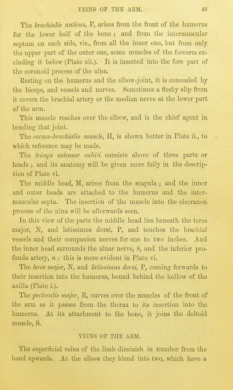 The hrachialis anticus, F, arises from the front of the humerus for the lower half of the bone ; and fi'om the intermuscular septum on each side, viz., from all the inner one, but from only the upper part of the outer one, some muscles of the forearm ex- cluding it below (Plate xii.). It is inserted into the fore part of the coronoid process of the ulna. Resting on the humerus and the elbow-joint, it is concealed by the biceps, and vessels and nerves. Sometimes a fiesliy slip from it covers the brachial artery or the median nerve at the lower part of the arm. This muscle reaches over the elbow, and is the chief agent in bending that joint. The coraco-lracMalis muscle, H, is shown better in Plate ii., to • which reference may be made. The triceps extensor cuMH consists above of three parts or heads ; and its anatomy will be given more fully in the descrip- tion of Plate vi. The middle head, M, arises fr-om the scapula ; and the inner and outer heads are attached to the humerus and the inter- muscular septa. The insertion of the muscle into the olecranon process of the ulna will be afterwards seen. In this view of the parts the middle head lies beneath the teres major, N, and latissimus dorsi, P, and touches the brachial vessels and' their companion nerves for one to two inches. And the inner head surrounds the ulnar nerve, 8, and the inferior pro- funda artery, n : this is more evident in Plate vi. The teres major, N, and latissimus dorsi, P, coming forwards to their insertion into the humerus, bound behind the hollow of the axilla (Plate i.). The pectoralis major, E, curves over the muscles of the front of the arm as it passes ft-om the thorax to its insertion into the humerus. At its attachment to the bone, it joins the deltoid muscle, S. VEINS OF THE ARM. The superficial veins of the limb diminish in number from the hand upwards. At the elbow they blend into two, which have a