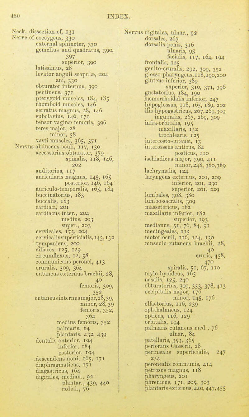 Neck, dissection of, 131 Nerve of coccypreus, 330 external sphincter, 330 gemellus and qiiadratiis, 390, 397 superior, 390 latissinms, 28 levator .anguli scapulre, 204 ani, 330 obturator Lnternus, 390 pectineus, 371 pterj'goid muscles, 184, 185 rhomboid muscles, 146 serratus magnus, 28, 146 subclavius, 146, 171 tensor vaginre iemoi'is, 396 teres major, 28 minor, 58 vasti muscles, 365, 371 Nervus abducens oculi, 117, 130 accessorius obturator, 379 spinalis, 118, 146, 202 auditorius, 117 auricularis magnus, 145, 165 posterior, 146, 164 auriculo-temporalis, 165, 184 buccinatorius, 183 buccalis, 183 cardiaci, 201 cardiacus inter., 204 medius, 203 super., 203 cemcales, 175, 204 cervicalissuperficialis, 145,152 ' tj'mpanicus, 200 ciliares, 125, 129 circumflexus, 12, 58 commimicans peronei, 413 cruralis, 309, 364 cutaneus externus brachii, 28, 40 femoris, 309, cutaneus internusmajor, 28,39, minor, 28,39 femoris, 352, 364 medius femoris, 352 palmaris, 84 plantaris, 432, 439 dentalis anterior, 194 inferior, 184 posterior, 194 .descendens noni, 165, 171 diaphragmaticus, 171 diagastricus, 164 digitales, median., 92 plantar., 439, 440 radial., 76 Nervus digitales, ulnar., 92 dorsalc's, 267 dorsalis penis, 316 ulnaris, 93 facialis, 117, 164, 194 frontalis, 125 genito-cruralis, 292, 309, 352 glosso-phaiyngeus, 118,190,200 gluteus inferior, 389 superior, 310, 371, 396 gu.statorius, 184, 190 lieemorrlioidalis inferior, 247 hypoglossus, n8, 165, 189, 202 ilio hypogastricus, 267,269,309 inguinalis, 267, 269, 309 infra-orbitalis, 195 m axillaris, 152 trochlearis, 125 intercosto-cutauei, 13 interosseus auticus, 84 posticus, no ischiadicus major, 390, 411 minor, 248, 380,389 lachrymalis, 124 laryugeus externus, 201, 209 inferior, 201, 230 superior, 201, 229 lumbales, 308, 380 lumbo-sacralis, 309 massetericu.s, 182 maxillaris inferior, 182 superior, 193 medianus, 51, 76, 84, 91 raeningeales, 115 motor oculi, 116, 124, 130 musculo-cutaneus brachii, 28, 40 cruris, 458, 470 spiralis, 51, 67, no mylo-hj'oideus, 165 nasalis, 125, 240 obturatorius, 309, 353, 378, 413 occipitalis major, 176 minor, 145, 176 olfactorius, 116, 239 ophthalmicus, 124 opticu.s, 116, 129 orbitalis, 194 palmaris cutaneus nied., 76 idnar., 84 patellaris, 353, 365 perforans Casserii, 28 periniEalis superfieialis, 247 254 peronealis communis, 414 petrosus magnus, 118 pharyngeus, 201 phrenicus, 171, 205, 303 plantaris externus, 440, 447,455