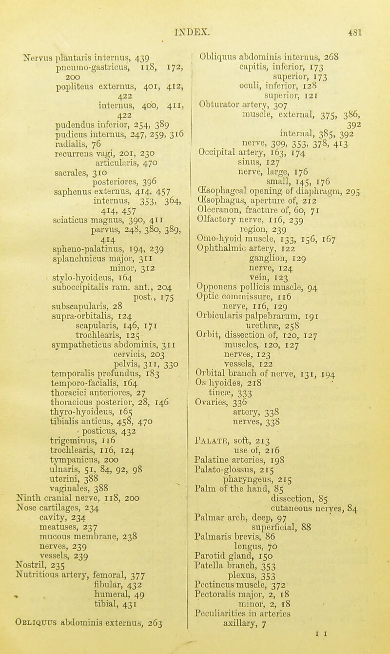 Nemis iilaiitiiris intevmis, 439 piiouiiio-gastricusj, iiS, 172, 200 papliteus externus, 401, 412, 422 intonuis, 40b, 411, 422 puJondus inferior, 254, 3S9 pudicus iiiternus, 247, 259, 316 radialis, 76 rficurreus vagi, 201, 230 articularis, 470 sacrales, 310 posteriores, 396 saphenus externus, 414, 457 internus, 353, 364, 414. 457 sciaticus magnus, 390, 411 parvus, 248, 380, 389, 414 spheno-palatiniis, 194, 239 splanclinicus major, 311 minor, 312 stylo-hyoidens, 164 suboccipitalis ram. ant., 204 post, 17s subscapularis, 28 supra-orbitalis, 124 scapularis, 146, 171 trochlearis, 125 .sympatheticus abdominis, 311 cervicis, 203 pelvis, 311, 330 temporalis profundus, 183 temporo-facialis, 164 thoracici anteriores, 27 thoracicus posterior, 28, 146 thyro-liyoideus, 165 tibialis anticus, 458, 470 ■ posticus, 432 trigeminus, ii5 trochlearis, 116, 124 tyrnpanicus, 200 ulnaris, 51, 84, 92, 98 uterini, 388 vaginales, 388 Ninth cranial nerve, 118, 200 Nose cartilages, 234 cavity, 234 meatuses, 237 mucous membrane, 238 nerves, 239 vessels, 239 Nostril, 23s Nutritious artery, femoral, 377 fibular, 432 , humeral, 49 tibial, 431 Oehquus abdominis externus, 263 Obliquus abdominis internus, 268 capiti.s, inferior, 173 superior, 173 oculi, inferior, 128 superior, 121 Obturator artery, 307 muscle, external, 375, 3S6, 392 internal, 385, 392 nerve, 309, 353, 378, 413 Occiijital artery, 163, 174 sinus, 127 nerve, large, 176 small, 145, 176 Esophageal opening of diaphragm, 295 (Esophagus, aperture of, 212 Olecranon, fracture of, 60, 71 Olfactory nerve, 116, 239 region, 239 Omo-Iiyoid muscle, 133, 156, 167 Ophthalmic artery, 122 ganglion, 129 nerve, 124 vein, 123 Opponens jiollicis muscle, 94 Optic commissure, 116 nerve, 116, 129 Orbicularis palpebrarum, 191 urethrjE, 258 Orbit, dissection of, 120, 127 muscles, 120, 127 nerves, 123 vessels, 122 Orbital branch of nerve, 131, 194 Os hyoides, 218 tincte, 333 Ovaries, 336 artery, 338 nerves, 338 Palate, soft, 213 use of, 216 Palatine arteries, 198 Palato-glossus, 215 pharyngeus, 215 Palm of the hand, 85 dissection, 85 cutaneous nerves, 84 Palmar arch, deep, 97 superficial, 88 Palmaris brevis, 85 longus, 70 Parotid gland, 150 Patella branch, 353 plexus, 353 Pectiucus muscle, 372 Pectoralis major, 2, 18 minor, 2, 18 Peculiarities in arteries a.villary, 7 I I